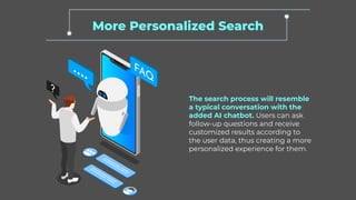 More Personalized Search
The search process will resemble
a typical conversation with the
added AI chatbot. Users can ask
follow-up questions and receive
customized results according to
the user data, thus creating a more
personalized experience for them.
 