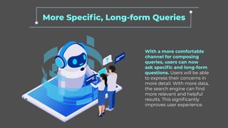 More Specific, Long-form Queries
With a more comfortable
channel for composing
queries, users can now
ask specific and long-form
questions. Users will be able
to express their concerns in
more detail. With more data,
the search engine can find
more relevant and helpful
results. This significantly
improves user experience
 