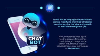 AI
It was not so long ago that marketers
started modifying their SEO strategies
to make way for the idea and growth
of Artificial Intelligence (AI).
CHAT
BOT
Now, companies once again
need to prepare for another
possibly huge change in the
search industry due to great
developments in AI technology
— AI chatbots.
 