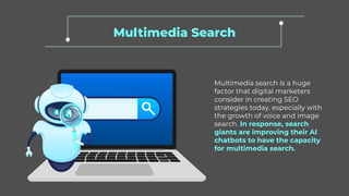 Multimedia Search
Multimedia search is a huge
factor that digital marketers
consider in creating SEO
strategies today, especially with
the growth of voice and image
search. In response, search
giants are improving their AI
chatbots to have the capacity
for multimedia search.
 