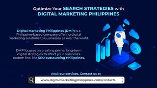 Optimize Your SEARCH STRATEGIES with
DIGITAL MARKETING PHILIPPINES
DMP focuses on creating prime, long-term
digital strategies to affect your business’s
bottom line, like SEO outsourcing Philippines.
Digital Marketing Philippines (DMP) is a
Philippine-based company offering digital
marketing solutions to businesses all over the world.
www.digitalmarketingphilippines.com/contact/.
Avail our services. Contact us at
 