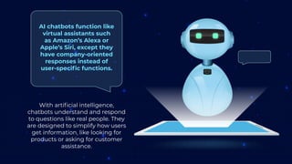 With artificial intelligence,
chatbots understand and respond
to questions like real people. They
are designed to simplify how users
get information, like looking for
products or asking for customer
assistance.
AI chatbots function like
virtual assistants such
as Amazon’s Alexa or
Apple’s Siri, except they
have company-oriented
responses instead of
user-specific functions.
 