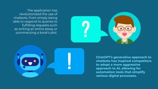 HI!
ChatGPT’s generative approach to
chatbots has inspired competitors
to adopt a more aggressive
approach to AI, allowing for
automation tools that simplify
various digital processes.
The application has
revolutionized the use of
chatbots, from simply being
able to respond to queries to
fulfilling requests such
as writing an entire essay or
summarizing a book’s plot.
?
!
 