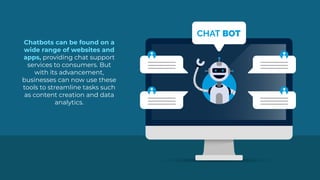 Chatbots can be found on a
wide range of websites and
apps, providing chat support
services to consumers. But
with its advancement,
businesses can now use these
tools to streamline tasks such
as content creation and data
analytics.
CHAT BOT
 