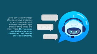 Users can take advantage
of its generative properties
to automate tasks such
as composing messages,
brainstorming ideas, and
many more. They can also
use AI chatbots to get
answers to their queries
more conveniently.
 