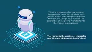 With the prevalence of AI chatbots and
their potential to revolutionize how users
get information, search engine companies
Microsoft and Google have explored the
possibilities of integrating AI chatbots into
the modern search process.
This has led to the creation of Microsoft’s
new AI-powered Bing and Google’s Bard.
 