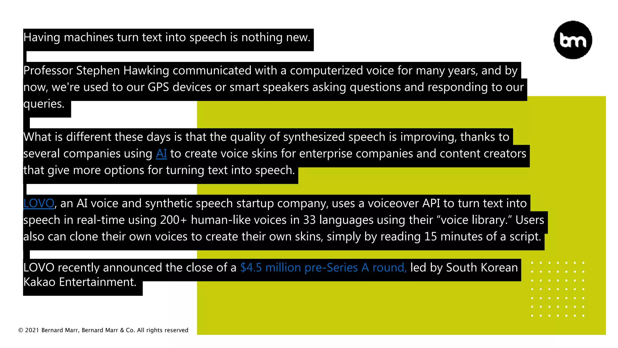© 2021 Bernard Marr, Bernard Marr & Co. All rights reserved
Having machines turn text into speech is nothing new.
Professor Stephen Hawking communicated with a computerized voice for many years, and by
now, we're used to our GPS devices or smart speakers asking questions and responding to our
queries.
What is different these days is that the quality of synthesized speech is improving, thanks to
several companies using AI to create voice skins for enterprise companies and content creators
that give more options for turning text into speech.
LOVO, an AI voice and synthetic speech startup company, uses a voiceover API to turn text into
speech in real-time using 200+ human-like voices in 33 languages using their “voice library.” Users
also can clone their own voices to create their own skins, simply by reading 15 minutes of a script.
LOVO recently announced the close of a $4.5 million pre-Series A round, led by South Korean
Kakao Entertainment.
 