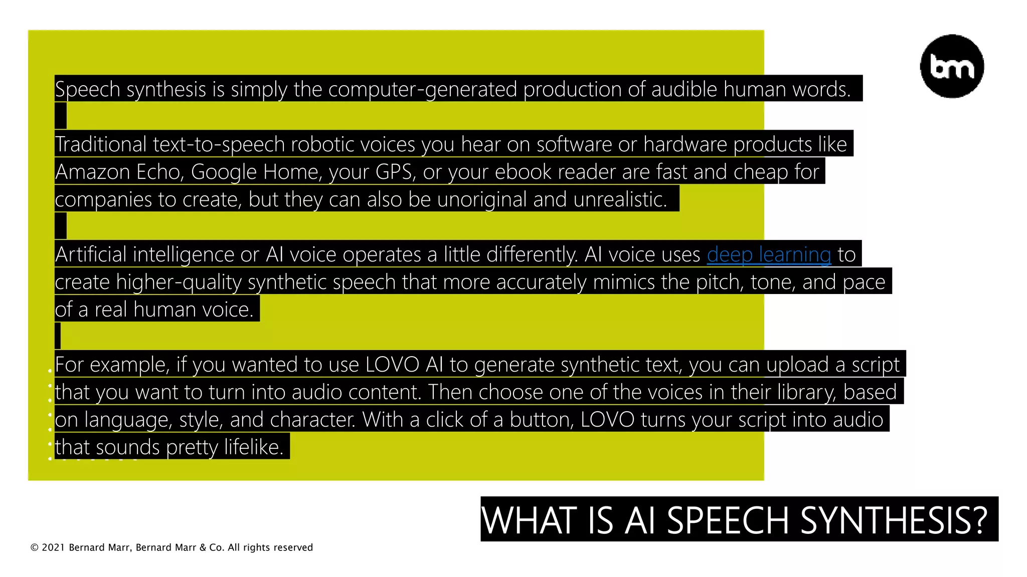 © 2021 Bernard Marr, Bernard Marr & Co. All rights reserved
WHAT IS AI SPEECH SYNTHESIS?
Speech synthesis is simply the computer-generated production of audible human words.
Traditional text-to-speech robotic voices you hear on software or hardware products like
Amazon Echo, Google Home, your GPS, or your ebook reader are fast and cheap for
companies to create, but they can also be unoriginal and unrealistic.
Artificial intelligence or AI voice operates a little differently. AI voice uses deep learning to
create higher-quality synthetic speech that more accurately mimics the pitch, tone, and pace
of a real human voice.
For example, if you wanted to use LOVO AI to generate synthetic text, you can upload a script
that you want to turn into audio content. Then choose one of the voices in their library, based
on language, style, and character. With a click of a button, LOVO turns your script into audio
that sounds pretty lifelike.
 