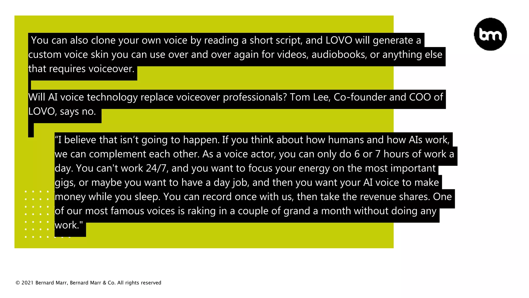 © 2021 Bernard Marr, Bernard Marr & Co. All rights reserved
You can also clone your own voice by reading a short script, and LOVO will generate a
custom voice skin you can use over and over again for videos, audiobooks, or anything else
that requires voiceover.
Will AI voice technology replace voiceover professionals? Tom Lee, Co-founder and COO of
LOVO, says no.
“I believe that isn’t going to happen. If you think about how humans and how AIs work,
we can complement each other. As a voice actor, you can only do 6 or 7 hours of work a
day. You can't work 24/7, and you want to focus your energy on the most important
gigs, or maybe you want to have a day job, and then you want your AI voice to make
money while you sleep. You can record once with us, then take the revenue shares. One
of our most famous voices is raking in a couple of grand a month without doing any
work."
 