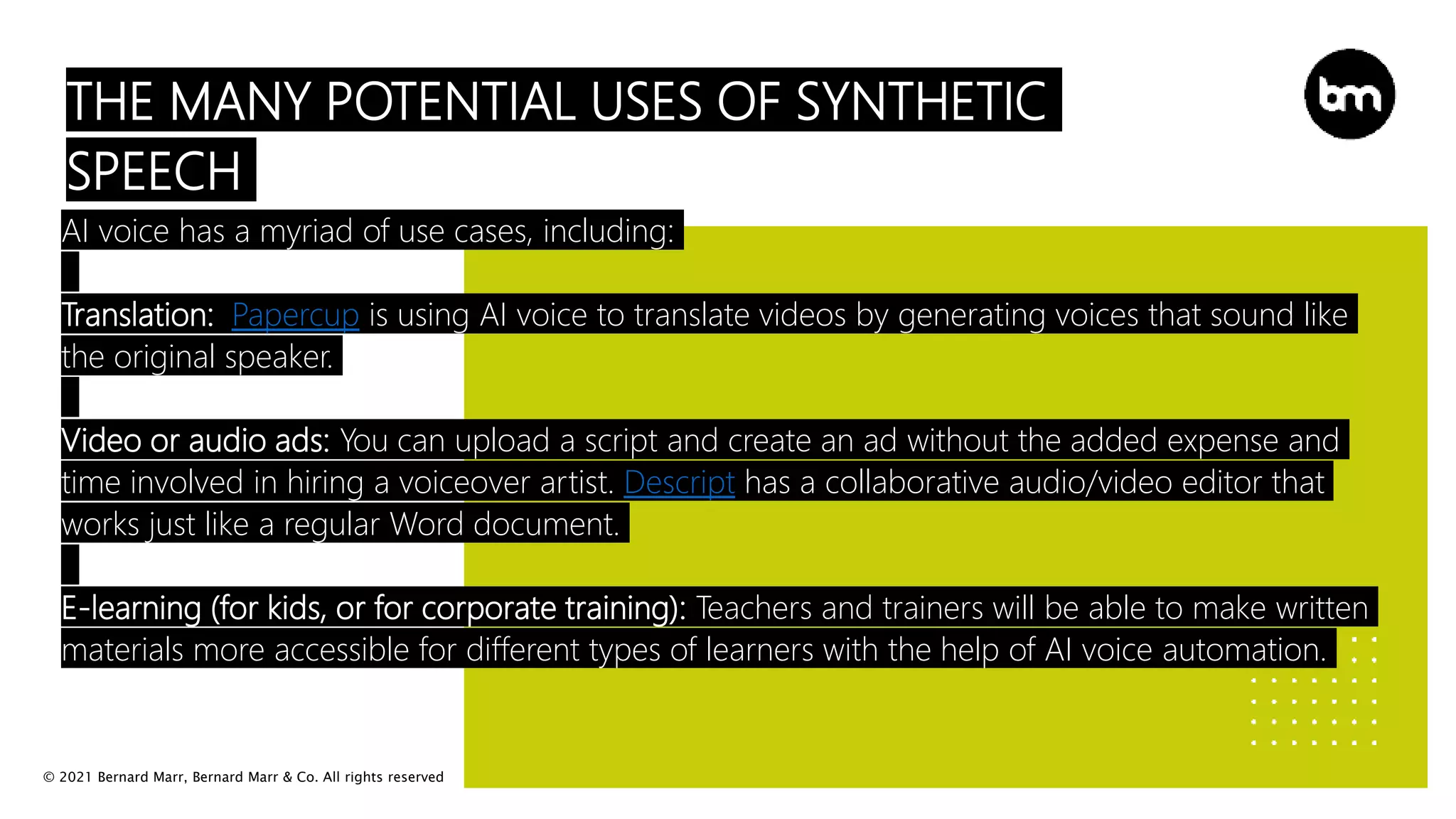 © 2021 Bernard Marr, Bernard Marr & Co. All rights reserved
THE MANY POTENTIAL USES OF SYNTHETIC
SPEECH
AI voice has a myriad of use cases, including:
Translation: Papercup is using AI voice to translate videos by generating voices that sound like
the original speaker.
Video or audio ads: You can upload a script and create an ad without the added expense and
time involved in hiring a voiceover artist. Descript has a collaborative audio/video editor that
works just like a regular Word document.
E-learning (for kids, or for corporate training): Teachers and trainers will be able to make written
materials more accessible for different types of learners with the help of AI voice automation.
 