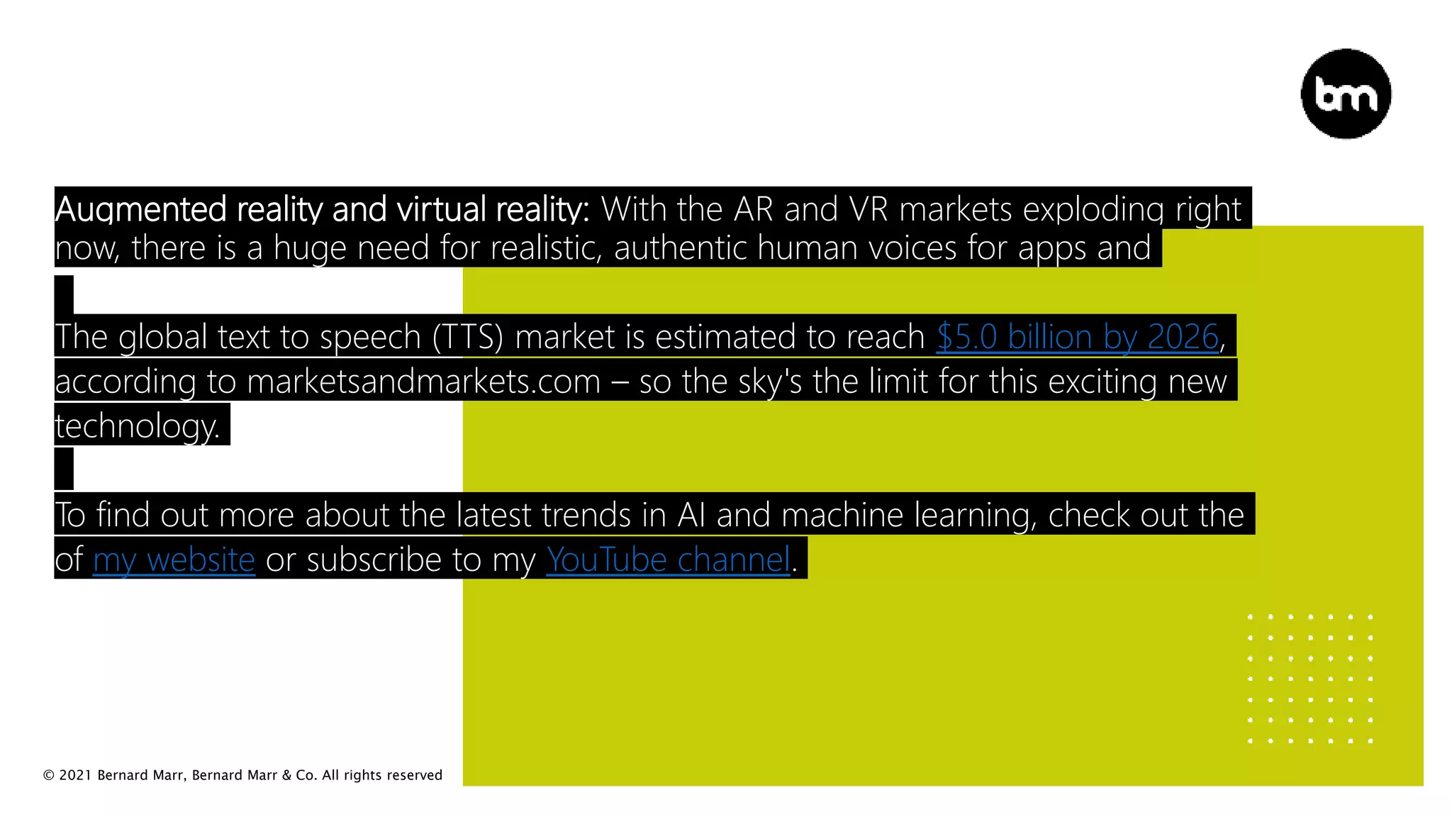 © 2021 Bernard Marr, Bernard Marr & Co. All rights reserved
Augmented reality and virtual reality: With the AR and VR markets exploding right
now, there is a huge need for realistic, authentic human voices for apps and
The global text to speech (TTS) market is estimated to reach $5.0 billion by 2026,
according to marketsandmarkets.com – so the sky's the limit for this exciting new
technology.
To find out more about the latest trends in AI and machine learning, check out the
of my website or subscribe to my YouTube channel.
 