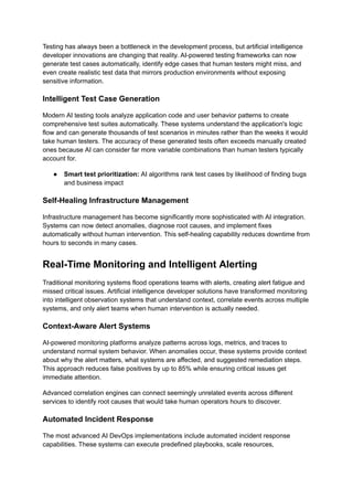 Testing has always been a bottleneck in the development process, but artificial intelligence
developer innovations are changing that reality. AI-powered testing frameworks can now
generate test cases automatically, identify edge cases that human testers might miss, and
even create realistic test data that mirrors production environments without exposing
sensitive information.
Intelligent Test Case Generation
Modern AI testing tools analyze application code and user behavior patterns to create
comprehensive test suites automatically. These systems understand the application's logic
flow and can generate thousands of test scenarios in minutes rather than the weeks it would
take human testers. The accuracy of these generated tests often exceeds manually created
ones because AI can consider far more variable combinations than human testers typically
account for.
●​ Smart test prioritization: AI algorithms rank test cases by likelihood of finding bugs
and business impact
Self-Healing Infrastructure Management
Infrastructure management has become significantly more sophisticated with AI integration.
Systems can now detect anomalies, diagnose root causes, and implement fixes
automatically without human intervention. This self-healing capability reduces downtime from
hours to seconds in many cases.
Real-Time Monitoring and Intelligent Alerting
Traditional monitoring systems flood operations teams with alerts, creating alert fatigue and
missed critical issues. Artificial intelligence developer solutions have transformed monitoring
into intelligent observation systems that understand context, correlate events across multiple
systems, and only alert teams when human intervention is actually needed.
Context-Aware Alert Systems
AI-powered monitoring platforms analyze patterns across logs, metrics, and traces to
understand normal system behavior. When anomalies occur, these systems provide context
about why the alert matters, what systems are affected, and suggested remediation steps.
This approach reduces false positives by up to 85% while ensuring critical issues get
immediate attention.
Advanced correlation engines can connect seemingly unrelated events across different
services to identify root causes that would take human operators hours to discover.
Automated Incident Response
The most advanced AI DevOps implementations include automated incident response
capabilities. These systems can execute predefined playbooks, scale resources,
 