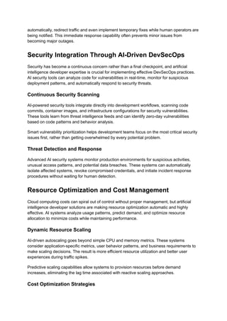 automatically, redirect traffic and even implement temporary fixes while human operators are
being notified. This immediate response capability often prevents minor issues from
becoming major outages.
Security Integration Through AI-Driven DevSecOps
Security has become a continuous concern rather than a final checkpoint, and artificial
intelligence developer expertise is crucial for implementing effective DevSecOps practices.
AI security tools can analyze code for vulnerabilities in real-time, monitor for suspicious
deployment patterns, and automatically respond to security threats.
Continuous Security Scanning
AI-powered security tools integrate directly into development workflows, scanning code
commits, container images, and infrastructure configurations for security vulnerabilities.
These tools learn from threat intelligence feeds and can identify zero-day vulnerabilities
based on code patterns and behavior analysis.
Smart vulnerability prioritization helps development teams focus on the most critical security
issues first, rather than getting overwhelmed by every potential problem.
Threat Detection and Response
Advanced AI security systems monitor production environments for suspicious activities,
unusual access patterns, and potential data breaches. These systems can automatically
isolate affected systems, revoke compromised credentials, and initiate incident response
procedures without waiting for human detection.
Resource Optimization and Cost Management
Cloud computing costs can spiral out of control without proper management, but artificial
intelligence developer solutions are making resource optimization automatic and highly
effective. AI systems analyze usage patterns, predict demand, and optimize resource
allocation to minimize costs while maintaining performance.
Dynamic Resource Scaling
AI-driven autoscaling goes beyond simple CPU and memory metrics. These systems
consider application-specific metrics, user behavior patterns, and business requirements to
make scaling decisions. The result is more efficient resource utilization and better user
experiences during traffic spikes.
Predictive scaling capabilities allow systems to provision resources before demand
increases, eliminating the lag time associated with reactive scaling approaches.
Cost Optimization Strategies
 
