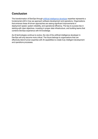 Conclusion
The transformation of DevOps through artificial intelligence developer expertise represents a
fundamental shift in how we approach software development and operations. Organizations
that embrace these AI-driven approaches are seeing significant improvements in
deployment speed, system reliability, and operational efficiency. The key to success lies in
starting with clear objectives, investing in proper data infrastructure, and building teams that
combine DevOps experience with AI knowledge.
As AI technologies continue to evolve, the role of the artificial intelligence developer in
DevOps will only become more critical. The future belongs to organizations that can
effectively blend human expertise with AI capabilities to create truly intelligent development
and operations processes.
 