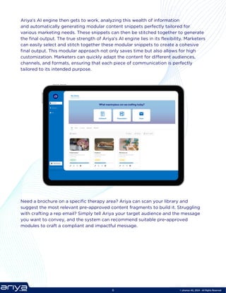 © phamax AG, 2024 - All Rights Reserved
Ariya's AI engine then gets to work, analyzing this wealth of information
and automatically generating modular content snippets perfectly tailored for
various marketing needs. These snippets can then be stitched together to generate
the final output. The true strength of Ariya's AI engine lies in its flexibility. Marketers
can easily select and stitch together these modular snippets to create a cohesive
final output. This modular approach not only saves time but also allows for high
customization. Marketers can quickly adapt the content for different audiences,
channels, and formats, ensuring that each piece of communication is perfectly
tailored to its intended purpose.
Need a brochure on a specific therapy area? Ariya can scan your library and
suggest the most relevant pre-approved content fragments to build it. Struggling
with crafting a rep email? Simply tell Ariya your target audience and the message
you want to convey, and the system can recommend suitable pre-approved
modules to craft a compliant and impactful message.
8
 