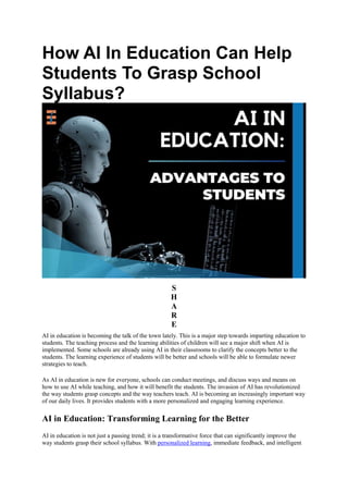How AI In Education Can Help
Students To Grasp School
Syllabus?
S
H
A
R
E
AI in education is becoming the talk of the town lately. This is a major step towards imparting education to
students. The teaching process and the learning abilities of children will see a major shift when AI is
implemented. Some schools are already using AI in their classrooms to clarify the concepts better to the
students. The learning experience of students will be better and schools will be able to formulate newer
strategies to teach.
As AI in education is new for everyone, schools can conduct meetings, and discuss ways and means on
how to use AI while teaching, and how it will benefit the students. The invasion of AI has revolutionized
the way students grasp concepts and the way teachers teach. AI is becoming an increasingly important way
of our daily lives. It provides students with a more personalized and engaging learning experience.
AI in Education: Transforming Learning for the Better
AI in education is not just a passing trend; it is a transformative force that can significantly improve the
way students grasp their school syllabus. With personalized learning, immediate feedback, and intelligent
 