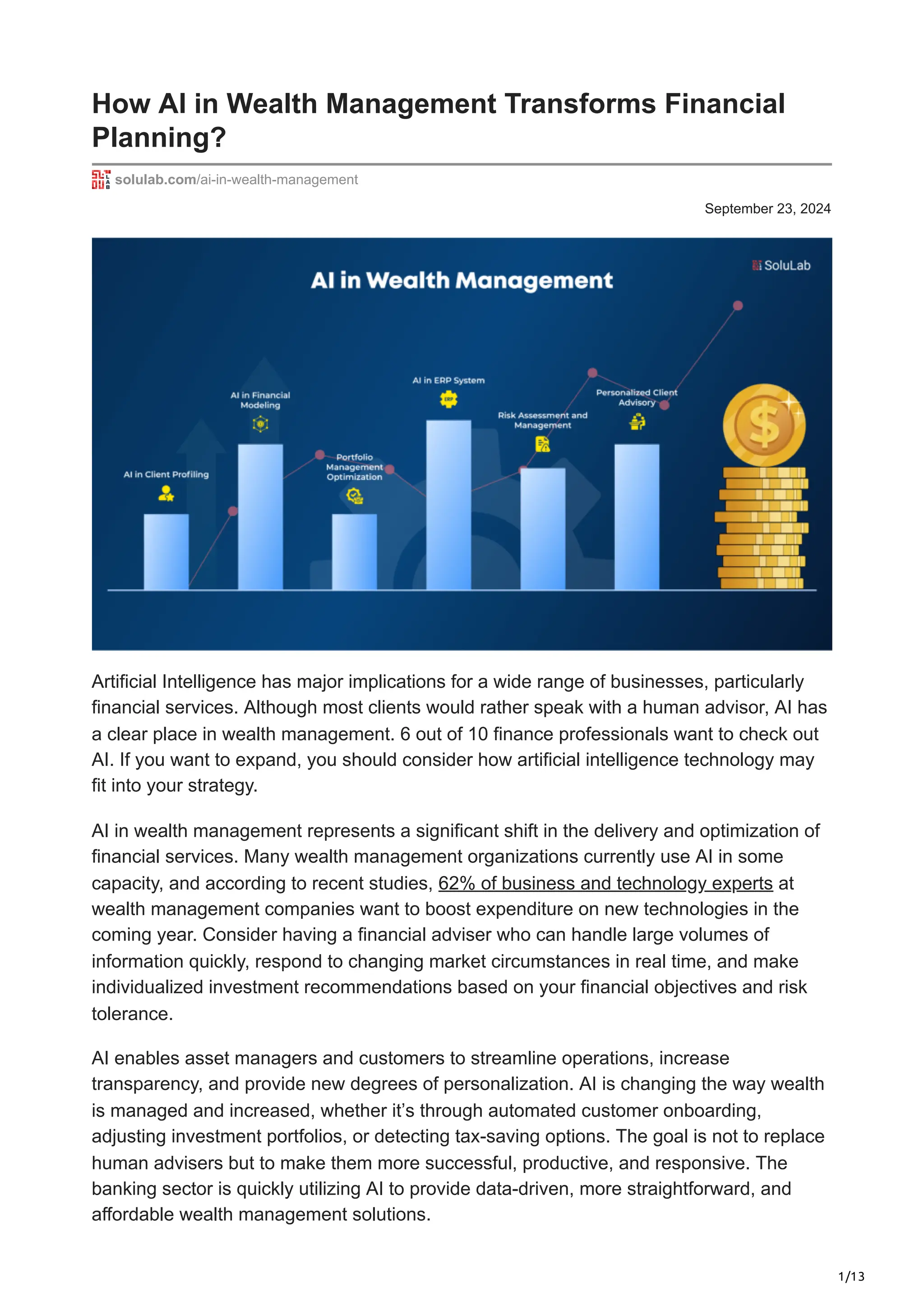 1/13
September 23, 2024
How AI in Wealth Management Transforms Financial
Planning?
solulab.com/ai-in-wealth-management
Artificial Intelligence has major implications for a wide range of businesses, particularly
financial services. Although most clients would rather speak with a human advisor, AI has
a clear place in wealth management. 6 out of 10 finance professionals want to check out
AI. If you want to expand, you should consider how artificial intelligence technology may
fit into your strategy.
AI in wealth management represents a significant shift in the delivery and optimization of
financial services. Many wealth management organizations currently use AI in some
capacity, and according to recent studies, 62% of business and technology experts at
wealth management companies want to boost expenditure on new technologies in the
coming year. Consider having a financial adviser who can handle large volumes of
information quickly, respond to changing market circumstances in real time, and make
individualized investment recommendations based on your financial objectives and risk
tolerance.
AI enables asset managers and customers to streamline operations, increase
transparency, and provide new degrees of personalization. AI is changing the way wealth
is managed and increased, whether it’s through automated customer onboarding,
adjusting investment portfolios, or detecting tax-saving options. The goal is not to replace
human advisers but to make them more successful, productive, and responsive. The
banking sector is quickly utilizing AI to provide data-driven, more straightforward, and
affordable wealth management solutions.
 