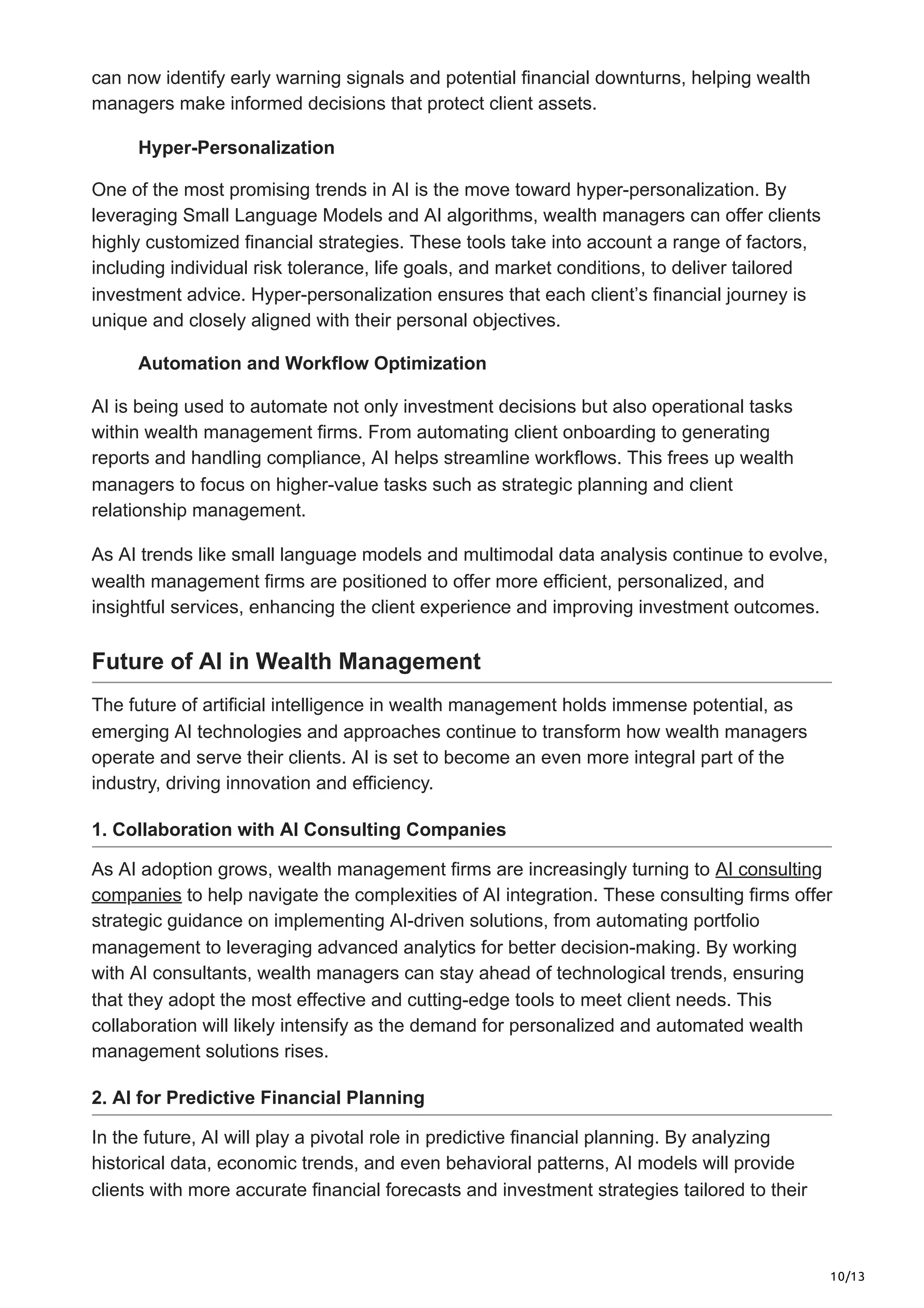 10/13
can now identify early warning signals and potential financial downturns, helping wealth
managers make informed decisions that protect client assets.
Hyper-Personalization
One of the most promising trends in AI is the move toward hyper-personalization. By
leveraging Small Language Models and AI algorithms, wealth managers can offer clients
highly customized financial strategies. These tools take into account a range of factors,
including individual risk tolerance, life goals, and market conditions, to deliver tailored
investment advice. Hyper-personalization ensures that each client’s financial journey is
unique and closely aligned with their personal objectives.
Automation and Workflow Optimization
AI is being used to automate not only investment decisions but also operational tasks
within wealth management firms. From automating client onboarding to generating
reports and handling compliance, AI helps streamline workflows. This frees up wealth
managers to focus on higher-value tasks such as strategic planning and client
relationship management.
As AI trends like small language models and multimodal data analysis continue to evolve,
wealth management firms are positioned to offer more efficient, personalized, and
insightful services, enhancing the client experience and improving investment outcomes.
Future of AI in Wealth Management
The future of artificial intelligence in wealth management holds immense potential, as
emerging AI technologies and approaches continue to transform how wealth managers
operate and serve their clients. AI is set to become an even more integral part of the
industry, driving innovation and efficiency.
1. Collaboration with AI Consulting Companies
As AI adoption grows, wealth management firms are increasingly turning to AI consulting
companies to help navigate the complexities of AI integration. These consulting firms offer
strategic guidance on implementing AI-driven solutions, from automating portfolio
management to leveraging advanced analytics for better decision-making. By working
with AI consultants, wealth managers can stay ahead of technological trends, ensuring
that they adopt the most effective and cutting-edge tools to meet client needs. This
collaboration will likely intensify as the demand for personalized and automated wealth
management solutions rises.
2. AI for Predictive Financial Planning
In the future, AI will play a pivotal role in predictive financial planning. By analyzing
historical data, economic trends, and even behavioral patterns, AI models will provide
clients with more accurate financial forecasts and investment strategies tailored to their
 