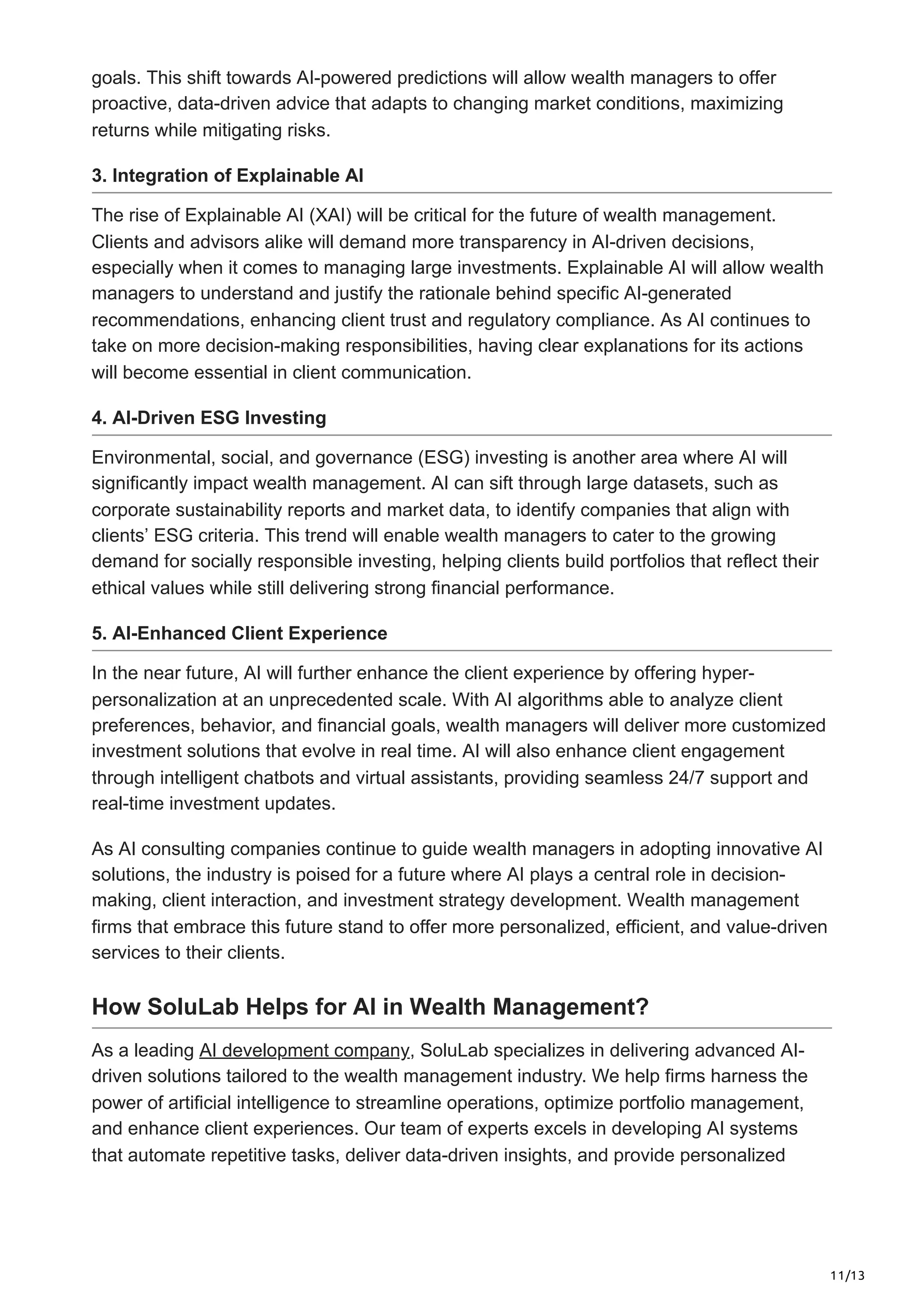 11/13
goals. This shift towards AI-powered predictions will allow wealth managers to offer
proactive, data-driven advice that adapts to changing market conditions, maximizing
returns while mitigating risks.
3. Integration of Explainable AI
The rise of Explainable AI (XAI) will be critical for the future of wealth management.
Clients and advisors alike will demand more transparency in AI-driven decisions,
especially when it comes to managing large investments. Explainable AI will allow wealth
managers to understand and justify the rationale behind specific AI-generated
recommendations, enhancing client trust and regulatory compliance. As AI continues to
take on more decision-making responsibilities, having clear explanations for its actions
will become essential in client communication.
4. AI-Driven ESG Investing
Environmental, social, and governance (ESG) investing is another area where AI will
significantly impact wealth management. AI can sift through large datasets, such as
corporate sustainability reports and market data, to identify companies that align with
clients’ ESG criteria. This trend will enable wealth managers to cater to the growing
demand for socially responsible investing, helping clients build portfolios that reflect their
ethical values while still delivering strong financial performance.
5. AI-Enhanced Client Experience
In the near future, AI will further enhance the client experience by offering hyper-
personalization at an unprecedented scale. With AI algorithms able to analyze client
preferences, behavior, and financial goals, wealth managers will deliver more customized
investment solutions that evolve in real time. AI will also enhance client engagement
through intelligent chatbots and virtual assistants, providing seamless 24/7 support and
real-time investment updates.
As AI consulting companies continue to guide wealth managers in adopting innovative AI
solutions, the industry is poised for a future where AI plays a central role in decision-
making, client interaction, and investment strategy development. Wealth management
firms that embrace this future stand to offer more personalized, efficient, and value-driven
services to their clients.
How SoluLab Helps for AI in Wealth Management?
As a leading AI development company, SoluLab specializes in delivering advanced AI-
driven solutions tailored to the wealth management industry. We help firms harness the
power of artificial intelligence to streamline operations, optimize portfolio management,
and enhance client experiences. Our team of experts excels in developing AI systems
that automate repetitive tasks, deliver data-driven insights, and provide personalized
 