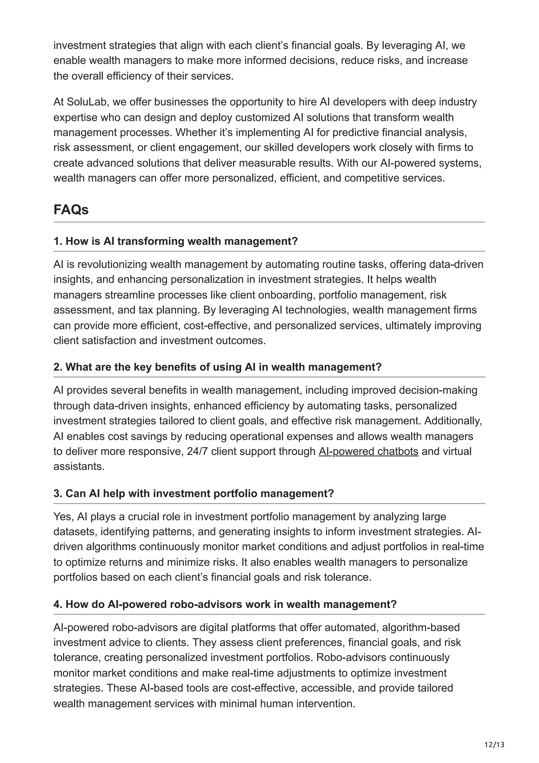 12/13
investment strategies that align with each client’s financial goals. By leveraging AI, we
enable wealth managers to make more informed decisions, reduce risks, and increase
the overall efficiency of their services.
At SoluLab, we offer businesses the opportunity to hire AI developers with deep industry
expertise who can design and deploy customized AI solutions that transform wealth
management processes. Whether it’s implementing AI for predictive financial analysis,
risk assessment, or client engagement, our skilled developers work closely with firms to
create advanced solutions that deliver measurable results. With our AI-powered systems,
wealth managers can offer more personalized, efficient, and competitive services.
FAQs
1. How is AI transforming wealth management?
AI is revolutionizing wealth management by automating routine tasks, offering data-driven
insights, and enhancing personalization in investment strategies. It helps wealth
managers streamline processes like client onboarding, portfolio management, risk
assessment, and tax planning. By leveraging AI technologies, wealth management firms
can provide more efficient, cost-effective, and personalized services, ultimately improving
client satisfaction and investment outcomes.
2. What are the key benefits of using AI in wealth management?
AI provides several benefits in wealth management, including improved decision-making
through data-driven insights, enhanced efficiency by automating tasks, personalized
investment strategies tailored to client goals, and effective risk management. Additionally,
AI enables cost savings by reducing operational expenses and allows wealth managers
to deliver more responsive, 24/7 client support through AI-powered chatbots and virtual
assistants.
3. Can AI help with investment portfolio management?
Yes, AI plays a crucial role in investment portfolio management by analyzing large
datasets, identifying patterns, and generating insights to inform investment strategies. AI-
driven algorithms continuously monitor market conditions and adjust portfolios in real-time
to optimize returns and minimize risks. It also enables wealth managers to personalize
portfolios based on each client’s financial goals and risk tolerance.
4. How do AI-powered robo-advisors work in wealth management?
AI-powered robo-advisors are digital platforms that offer automated, algorithm-based
investment advice to clients. They assess client preferences, financial goals, and risk
tolerance, creating personalized investment portfolios. Robo-advisors continuously
monitor market conditions and make real-time adjustments to optimize investment
strategies. These AI-based tools are cost-effective, accessible, and provide tailored
wealth management services with minimal human intervention.
 