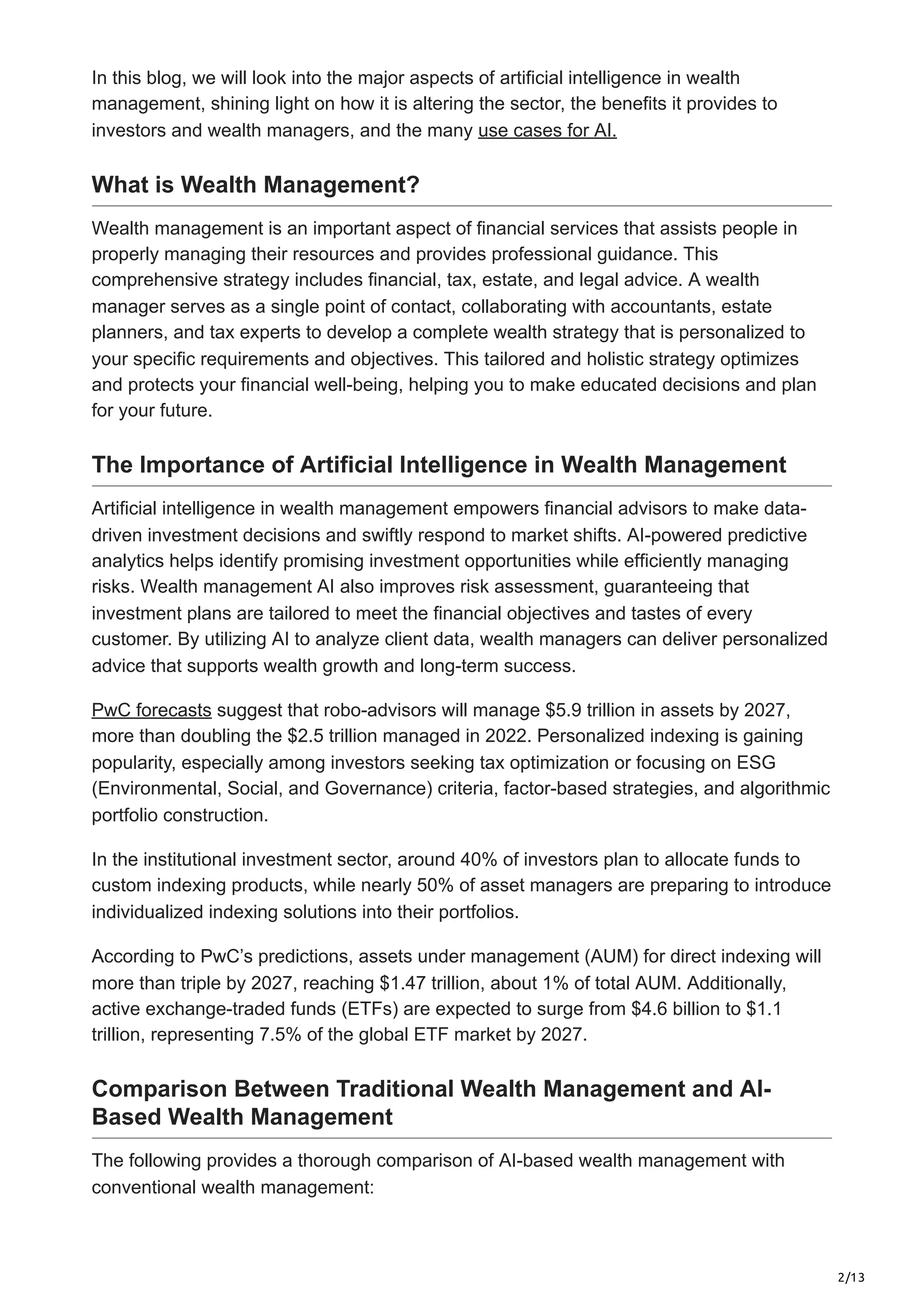 2/13
In this blog, we will look into the major aspects of artificial intelligence in wealth
management, shining light on how it is altering the sector, the benefits it provides to
investors and wealth managers, and the many use cases for AI.
What is Wealth Management?
Wealth management is an important aspect of financial services that assists people in
properly managing their resources and provides professional guidance. This
comprehensive strategy includes financial, tax, estate, and legal advice. A wealth
manager serves as a single point of contact, collaborating with accountants, estate
planners, and tax experts to develop a complete wealth strategy that is personalized to
your specific requirements and objectives. This tailored and holistic strategy optimizes
and protects your financial well-being, helping you to make educated decisions and plan
for your future.
The Importance of Artificial Intelligence in Wealth Management
Artificial intelligence in wealth management empowers financial advisors to make data-
driven investment decisions and swiftly respond to market shifts. AI-powered predictive
analytics helps identify promising investment opportunities while efficiently managing
risks. Wealth management AI also improves risk assessment, guaranteeing that
investment plans are tailored to meet the financial objectives and tastes of every
customer. By utilizing AI to analyze client data, wealth managers can deliver personalized
advice that supports wealth growth and long-term success.
PwC forecasts suggest that robo-advisors will manage $5.9 trillion in assets by 2027,
more than doubling the $2.5 trillion managed in 2022. Personalized indexing is gaining
popularity, especially among investors seeking tax optimization or focusing on ESG
(Environmental, Social, and Governance) criteria, factor-based strategies, and algorithmic
portfolio construction.
In the institutional investment sector, around 40% of investors plan to allocate funds to
custom indexing products, while nearly 50% of asset managers are preparing to introduce
individualized indexing solutions into their portfolios.
According to PwC’s predictions, assets under management (AUM) for direct indexing will
more than triple by 2027, reaching $1.47 trillion, about 1% of total AUM. Additionally,
active exchange-traded funds (ETFs) are expected to surge from $4.6 billion to $1.1
trillion, representing 7.5% of the global ETF market by 2027.
Comparison Between Traditional Wealth Management and AI-
Based Wealth Management
The following provides a thorough comparison of AI-based wealth management with
conventional wealth management:
 