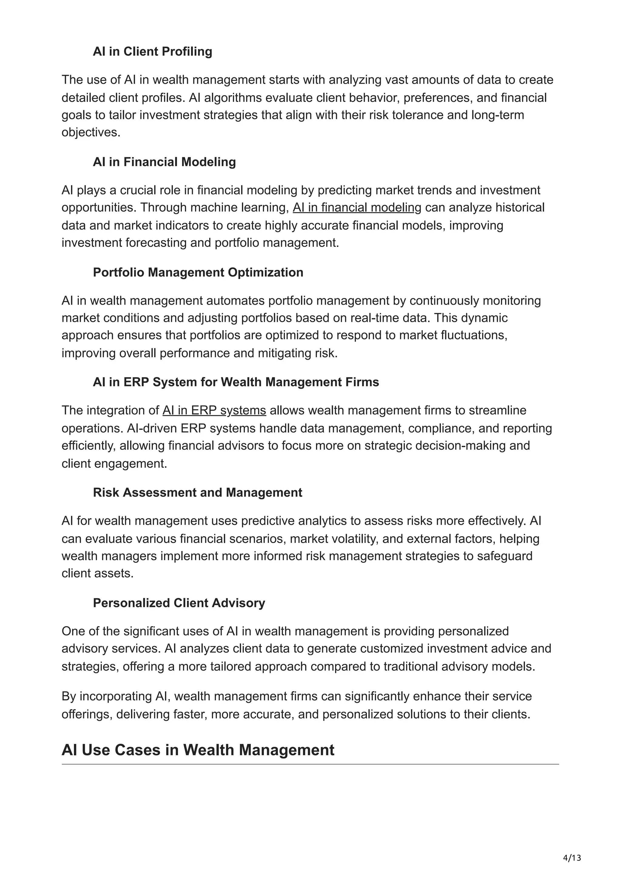 4/13
AI in Client Profiling
The use of AI in wealth management starts with analyzing vast amounts of data to create
detailed client profiles. AI algorithms evaluate client behavior, preferences, and financial
goals to tailor investment strategies that align with their risk tolerance and long-term
objectives.
AI in Financial Modeling
AI plays a crucial role in financial modeling by predicting market trends and investment
opportunities. Through machine learning, AI in financial modeling can analyze historical
data and market indicators to create highly accurate financial models, improving
investment forecasting and portfolio management.
Portfolio Management Optimization
AI in wealth management automates portfolio management by continuously monitoring
market conditions and adjusting portfolios based on real-time data. This dynamic
approach ensures that portfolios are optimized to respond to market fluctuations,
improving overall performance and mitigating risk.
AI in ERP System for Wealth Management Firms
The integration of AI in ERP systems allows wealth management firms to streamline
operations. AI-driven ERP systems handle data management, compliance, and reporting
efficiently, allowing financial advisors to focus more on strategic decision-making and
client engagement.
Risk Assessment and Management
AI for wealth management uses predictive analytics to assess risks more effectively. AI
can evaluate various financial scenarios, market volatility, and external factors, helping
wealth managers implement more informed risk management strategies to safeguard
client assets.
Personalized Client Advisory
One of the significant uses of AI in wealth management is providing personalized
advisory services. AI analyzes client data to generate customized investment advice and
strategies, offering a more tailored approach compared to traditional advisory models.
By incorporating AI, wealth management firms can significantly enhance their service
offerings, delivering faster, more accurate, and personalized solutions to their clients.
AI Use Cases in Wealth Management
 