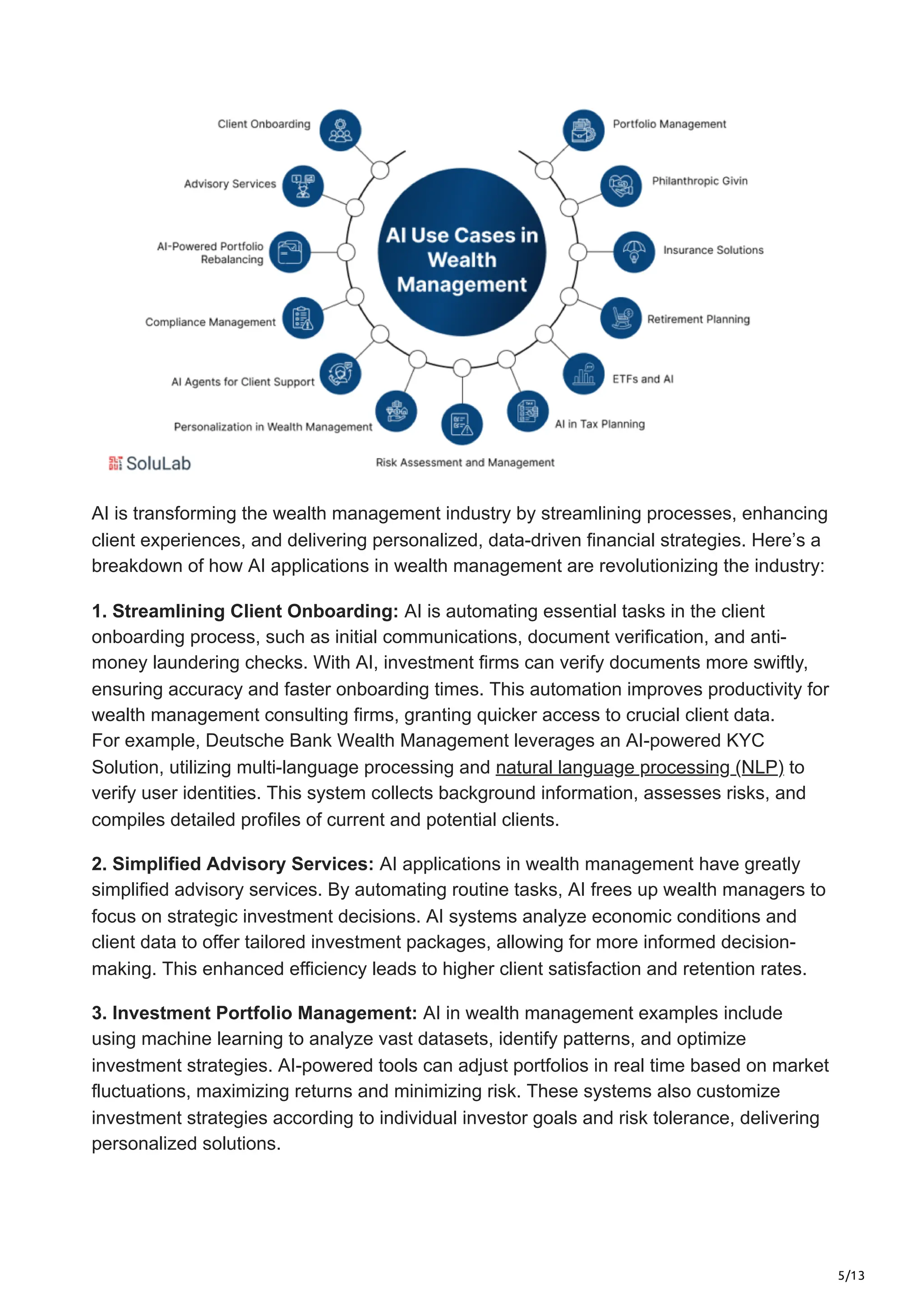 5/13
AI is transforming the wealth management industry by streamlining processes, enhancing
client experiences, and delivering personalized, data-driven financial strategies. Here’s a
breakdown of how AI applications in wealth management are revolutionizing the industry:
1. Streamlining Client Onboarding: AI is automating essential tasks in the client
onboarding process, such as initial communications, document verification, and anti-
money laundering checks. With AI, investment firms can verify documents more swiftly,
ensuring accuracy and faster onboarding times. This automation improves productivity for
wealth management consulting firms, granting quicker access to crucial client data.
For example, Deutsche Bank Wealth Management leverages an AI-powered KYC
Solution, utilizing multi-language processing and natural language processing (NLP) to
verify user identities. This system collects background information, assesses risks, and
compiles detailed profiles of current and potential clients.
2. Simplified Advisory Services: AI applications in wealth management have greatly
simplified advisory services. By automating routine tasks, AI frees up wealth managers to
focus on strategic investment decisions. AI systems analyze economic conditions and
client data to offer tailored investment packages, allowing for more informed decision-
making. This enhanced efficiency leads to higher client satisfaction and retention rates.
3. Investment Portfolio Management: AI in wealth management examples include
using machine learning to analyze vast datasets, identify patterns, and optimize
investment strategies. AI-powered tools can adjust portfolios in real time based on market
fluctuations, maximizing returns and minimizing risk. These systems also customize
investment strategies according to individual investor goals and risk tolerance, delivering
personalized solutions.
 