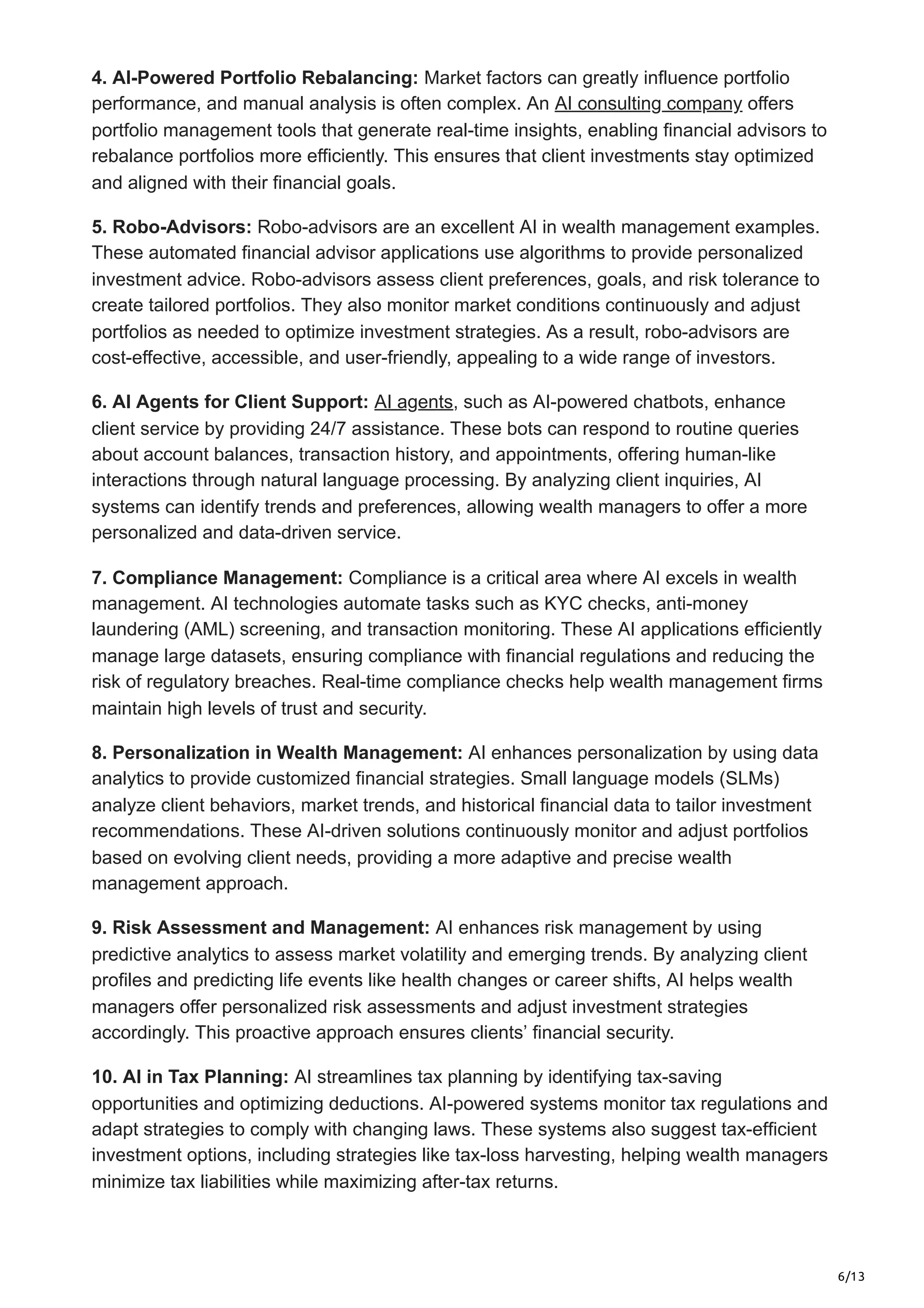 6/13
4. AI-Powered Portfolio Rebalancing: Market factors can greatly influence portfolio
performance, and manual analysis is often complex. An AI consulting company offers
portfolio management tools that generate real-time insights, enabling financial advisors to
rebalance portfolios more efficiently. This ensures that client investments stay optimized
and aligned with their financial goals.
5. Robo-Advisors: Robo-advisors are an excellent AI in wealth management examples.
These automated financial advisor applications use algorithms to provide personalized
investment advice. Robo-advisors assess client preferences, goals, and risk tolerance to
create tailored portfolios. They also monitor market conditions continuously and adjust
portfolios as needed to optimize investment strategies. As a result, robo-advisors are
cost-effective, accessible, and user-friendly, appealing to a wide range of investors.
6. AI Agents for Client Support: AI agents, such as AI-powered chatbots, enhance
client service by providing 24/7 assistance. These bots can respond to routine queries
about account balances, transaction history, and appointments, offering human-like
interactions through natural language processing. By analyzing client inquiries, AI
systems can identify trends and preferences, allowing wealth managers to offer a more
personalized and data-driven service.
7. Compliance Management: Compliance is a critical area where AI excels in wealth
management. AI technologies automate tasks such as KYC checks, anti-money
laundering (AML) screening, and transaction monitoring. These AI applications efficiently
manage large datasets, ensuring compliance with financial regulations and reducing the
risk of regulatory breaches. Real-time compliance checks help wealth management firms
maintain high levels of trust and security.
8. Personalization in Wealth Management: AI enhances personalization by using data
analytics to provide customized financial strategies. Small language models (SLMs)
analyze client behaviors, market trends, and historical financial data to tailor investment
recommendations. These AI-driven solutions continuously monitor and adjust portfolios
based on evolving client needs, providing a more adaptive and precise wealth
management approach.
9. Risk Assessment and Management: AI enhances risk management by using
predictive analytics to assess market volatility and emerging trends. By analyzing client
profiles and predicting life events like health changes or career shifts, AI helps wealth
managers offer personalized risk assessments and adjust investment strategies
accordingly. This proactive approach ensures clients’ financial security.
10. AI in Tax Planning: AI streamlines tax planning by identifying tax-saving
opportunities and optimizing deductions. AI-powered systems monitor tax regulations and
adapt strategies to comply with changing laws. These systems also suggest tax-efficient
investment options, including strategies like tax-loss harvesting, helping wealth managers
minimize tax liabilities while maximizing after-tax returns.
 