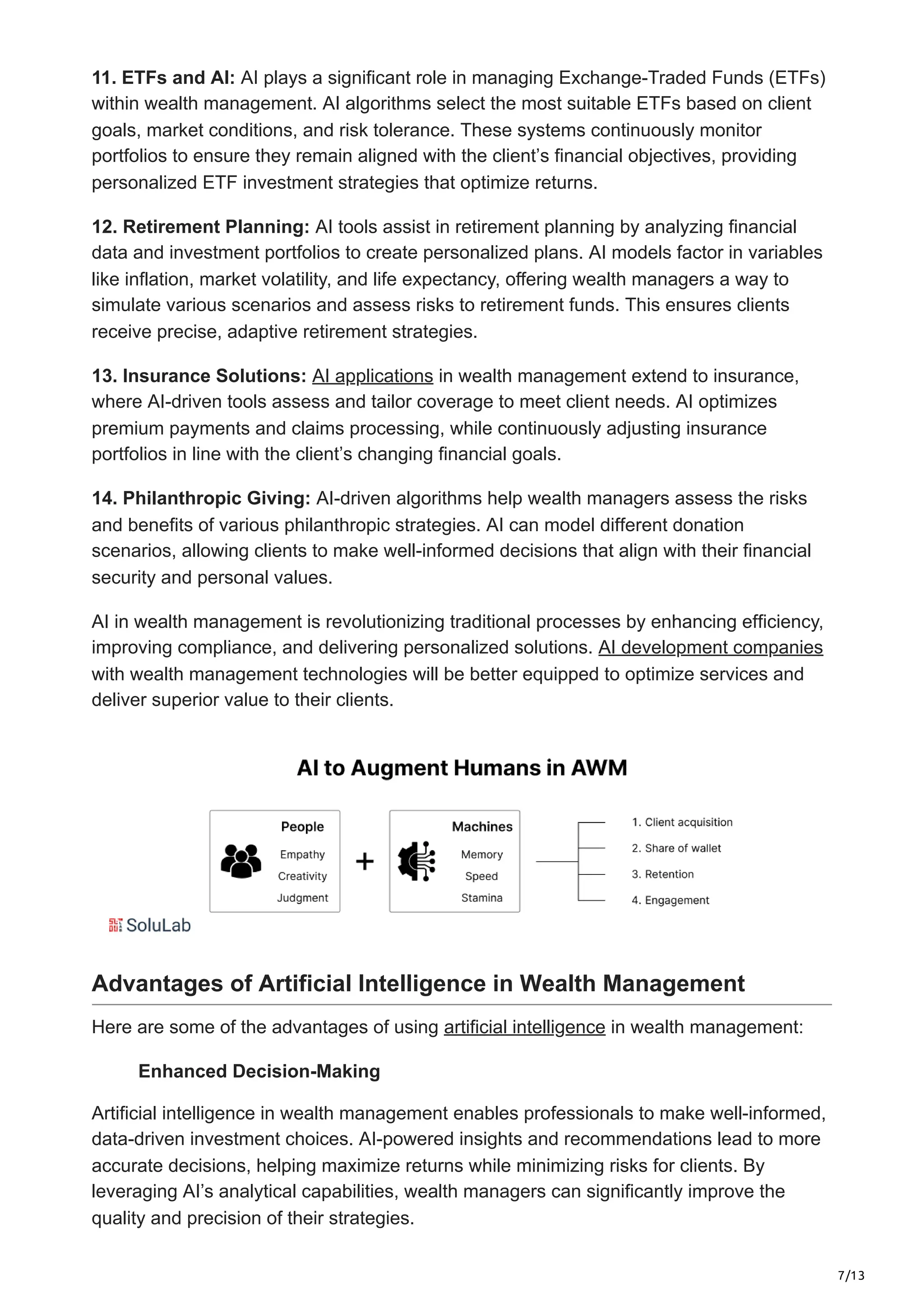 7/13
11. ETFs and AI: AI plays a significant role in managing Exchange-Traded Funds (ETFs)
within wealth management. AI algorithms select the most suitable ETFs based on client
goals, market conditions, and risk tolerance. These systems continuously monitor
portfolios to ensure they remain aligned with the client’s financial objectives, providing
personalized ETF investment strategies that optimize returns.
12. Retirement Planning: AI tools assist in retirement planning by analyzing financial
data and investment portfolios to create personalized plans. AI models factor in variables
like inflation, market volatility, and life expectancy, offering wealth managers a way to
simulate various scenarios and assess risks to retirement funds. This ensures clients
receive precise, adaptive retirement strategies.
13. Insurance Solutions: AI applications in wealth management extend to insurance,
where AI-driven tools assess and tailor coverage to meet client needs. AI optimizes
premium payments and claims processing, while continuously adjusting insurance
portfolios in line with the client’s changing financial goals.
14. Philanthropic Giving: AI-driven algorithms help wealth managers assess the risks
and benefits of various philanthropic strategies. AI can model different donation
scenarios, allowing clients to make well-informed decisions that align with their financial
security and personal values.
AI in wealth management is revolutionizing traditional processes by enhancing efficiency,
improving compliance, and delivering personalized solutions. AI development companies
with wealth management technologies will be better equipped to optimize services and
deliver superior value to their clients.
Advantages of Artificial Intelligence in Wealth Management
Here are some of the advantages of using artificial intelligence in wealth management:
Enhanced Decision-Making
Artificial intelligence in wealth management enables professionals to make well-informed,
data-driven investment choices. AI-powered insights and recommendations lead to more
accurate decisions, helping maximize returns while minimizing risks for clients. By
leveraging AI’s analytical capabilities, wealth managers can significantly improve the
quality and precision of their strategies.
 