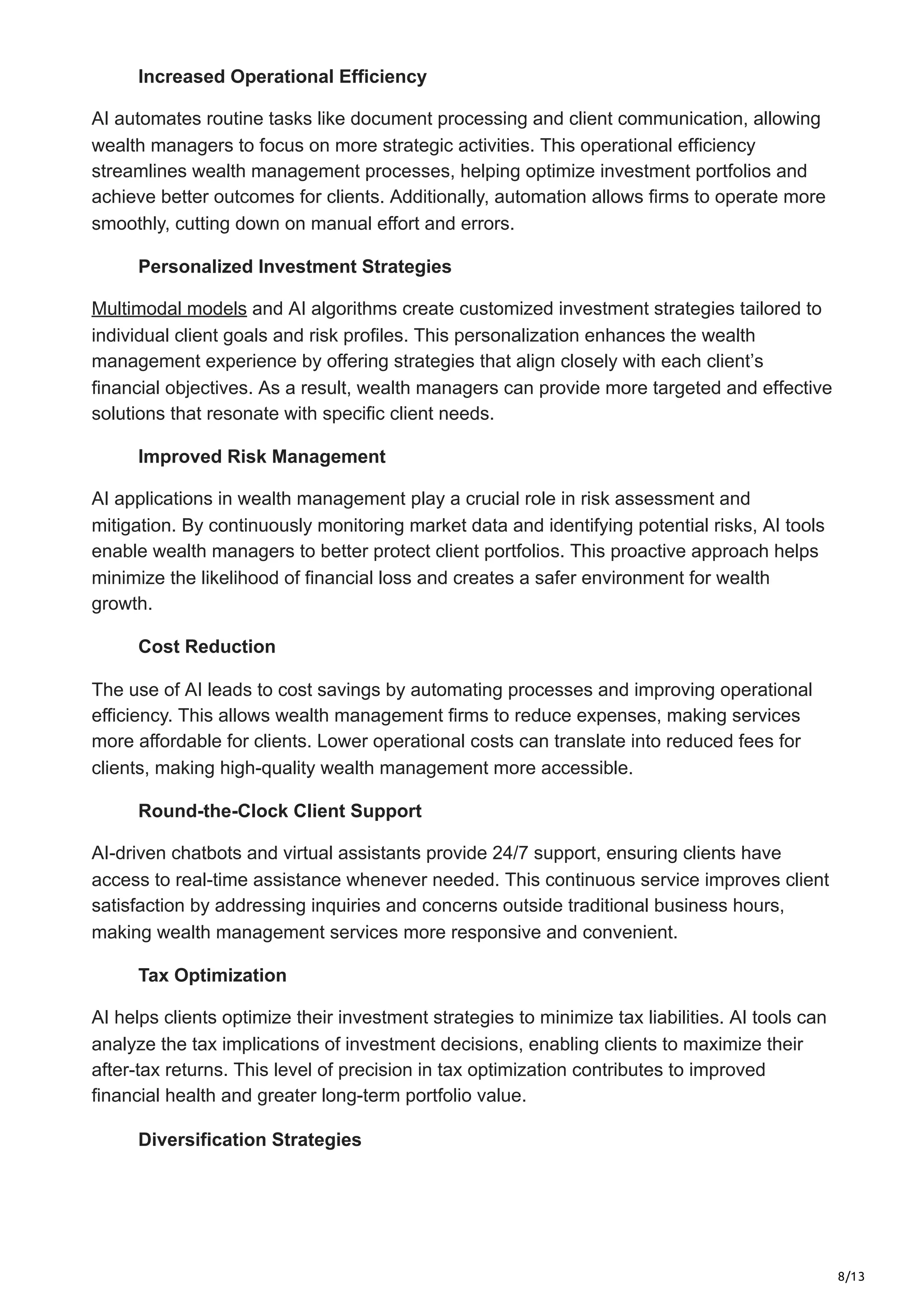 8/13
Increased Operational Efficiency
AI automates routine tasks like document processing and client communication, allowing
wealth managers to focus on more strategic activities. This operational efficiency
streamlines wealth management processes, helping optimize investment portfolios and
achieve better outcomes for clients. Additionally, automation allows firms to operate more
smoothly, cutting down on manual effort and errors.
Personalized Investment Strategies
Multimodal models and AI algorithms create customized investment strategies tailored to
individual client goals and risk profiles. This personalization enhances the wealth
management experience by offering strategies that align closely with each client’s
financial objectives. As a result, wealth managers can provide more targeted and effective
solutions that resonate with specific client needs.
Improved Risk Management
AI applications in wealth management play a crucial role in risk assessment and
mitigation. By continuously monitoring market data and identifying potential risks, AI tools
enable wealth managers to better protect client portfolios. This proactive approach helps
minimize the likelihood of financial loss and creates a safer environment for wealth
growth.
Cost Reduction
The use of AI leads to cost savings by automating processes and improving operational
efficiency. This allows wealth management firms to reduce expenses, making services
more affordable for clients. Lower operational costs can translate into reduced fees for
clients, making high-quality wealth management more accessible.
Round-the-Clock Client Support
AI-driven chatbots and virtual assistants provide 24/7 support, ensuring clients have
access to real-time assistance whenever needed. This continuous service improves client
satisfaction by addressing inquiries and concerns outside traditional business hours,
making wealth management services more responsive and convenient.
Tax Optimization
AI helps clients optimize their investment strategies to minimize tax liabilities. AI tools can
analyze the tax implications of investment decisions, enabling clients to maximize their
after-tax returns. This level of precision in tax optimization contributes to improved
financial health and greater long-term portfolio value.
Diversification Strategies
 