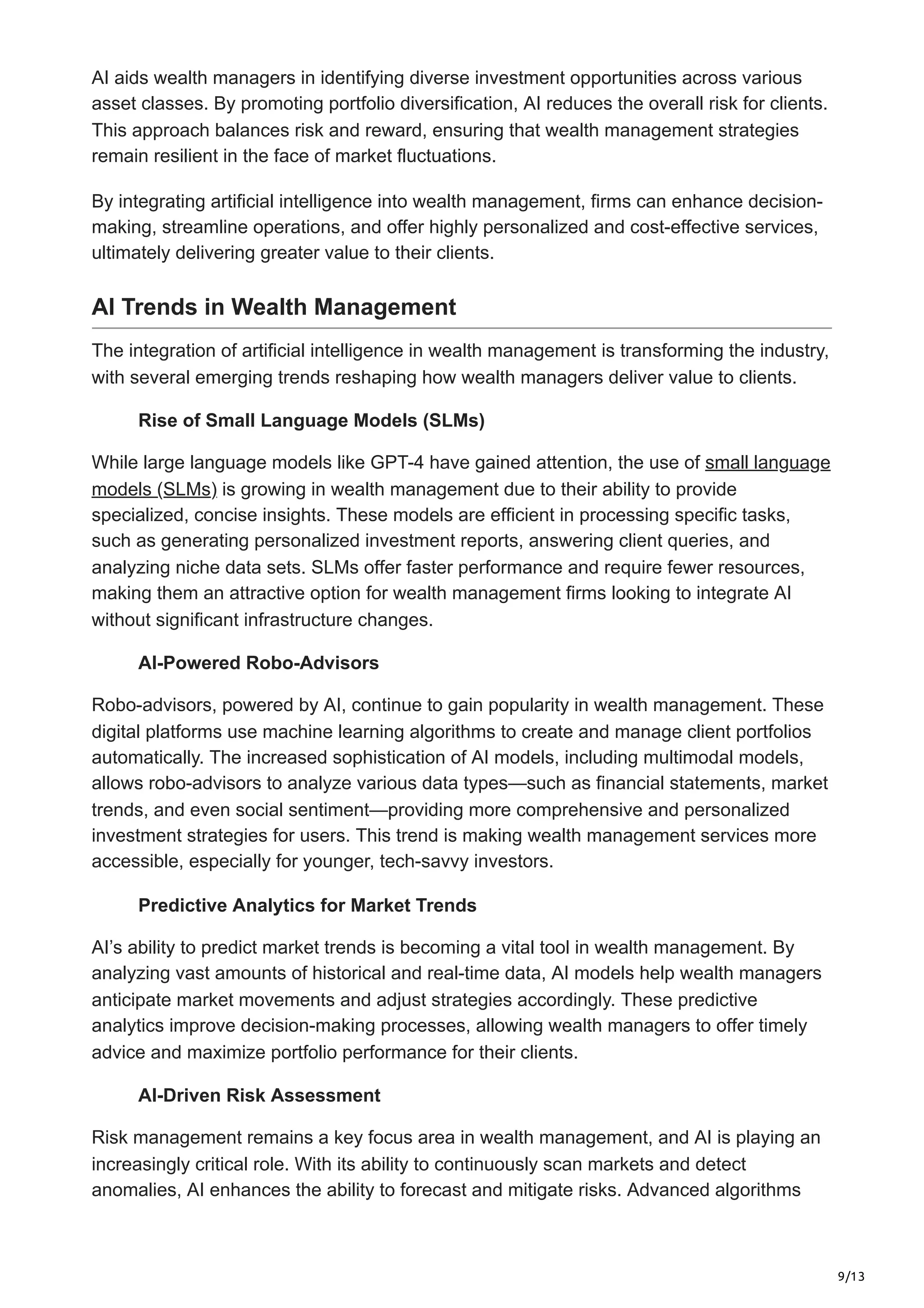 9/13
AI aids wealth managers in identifying diverse investment opportunities across various
asset classes. By promoting portfolio diversification, AI reduces the overall risk for clients.
This approach balances risk and reward, ensuring that wealth management strategies
remain resilient in the face of market fluctuations.
By integrating artificial intelligence into wealth management, firms can enhance decision-
making, streamline operations, and offer highly personalized and cost-effective services,
ultimately delivering greater value to their clients.
AI Trends in Wealth Management
The integration of artificial intelligence in wealth management is transforming the industry,
with several emerging trends reshaping how wealth managers deliver value to clients.
Rise of Small Language Models (SLMs)
While large language models like GPT-4 have gained attention, the use of small language
models (SLMs) is growing in wealth management due to their ability to provide
specialized, concise insights. These models are efficient in processing specific tasks,
such as generating personalized investment reports, answering client queries, and
analyzing niche data sets. SLMs offer faster performance and require fewer resources,
making them an attractive option for wealth management firms looking to integrate AI
without significant infrastructure changes.
AI-Powered Robo-Advisors
Robo-advisors, powered by AI, continue to gain popularity in wealth management. These
digital platforms use machine learning algorithms to create and manage client portfolios
automatically. The increased sophistication of AI models, including multimodal models,
allows robo-advisors to analyze various data types—such as financial statements, market
trends, and even social sentiment—providing more comprehensive and personalized
investment strategies for users. This trend is making wealth management services more
accessible, especially for younger, tech-savvy investors.
Predictive Analytics for Market Trends
AI’s ability to predict market trends is becoming a vital tool in wealth management. By
analyzing vast amounts of historical and real-time data, AI models help wealth managers
anticipate market movements and adjust strategies accordingly. These predictive
analytics improve decision-making processes, allowing wealth managers to offer timely
advice and maximize portfolio performance for their clients.
AI-Driven Risk Assessment
Risk management remains a key focus area in wealth management, and AI is playing an
increasingly critical role. With its ability to continuously scan markets and detect
anomalies, AI enhances the ability to forecast and mitigate risks. Advanced algorithms
 
