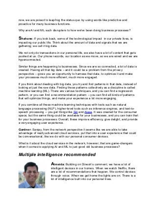 now, we are poised to leapfrog the status quo by using words like predictive and
proactive for many business functions.
Why are AI and ML such disrupters to how we've been doing business processes?
Shahane: If you look back, some of the technological impact in our private lives, is
impacting our public life. Think about the amount of data and signals that we are
gathering; we call it big data.
We not only do transactions in our personal life, we also have a lot of content that gets
pushed at us. Our phone records, our location as we move, so we are wired and we are
hyperconnected.
Similar things are happening to businesses. Since we are so connected, a lot of data is
created. Having all that big data – and it could be a problem from the privacy
perspective -- gives you an opportunity to harness that data, to optimize it and make
your processes much more efficient, much more engaged.
If you think about dealing with big data, you try and find patterns in that data, instead of
looking at just the raw data. Finding those patterns collectively as a discipline is called
machine learning (ML). There are various techniques, and you can find a regression
pattern, or you can find a recommendation pattern -- you can find all kinds of patterns
that will optimize things, and make your experience a lot more engaging.
If you combine all these machine learning techniques with tools such as natural
language processing (NLP), higher-level tools such as inference engines, and text-to-
speech processing -- you get things like Siri and Alexa. It was created for the consumer
space, but the same thing could be available for your businesses, and you can train that
for your business processes. Overall, these improve efficiency, give delight, and provide
a very engaging user experience.
Gardner: Sanjay, from the network perspective it seems like we are able to take
advantage of really advanced cloud services, put that into a user experience that could
be conversational, like we do with our personal consumer devices.
What is it about the cloud services in the network, however, that are game-changers
when it comes to applying AI and ML to just good old business processes?
Multiple intelligence recommended
Almeida: Building on Dinesh’s comment, we have a lot of
intelligent devices in our homes. When we watch Netflix, there
are a lot of recommendations that happen. We control devices
through voice. When we get home the lights are on. There is a
lot of intelligence built into our personal lives.
 