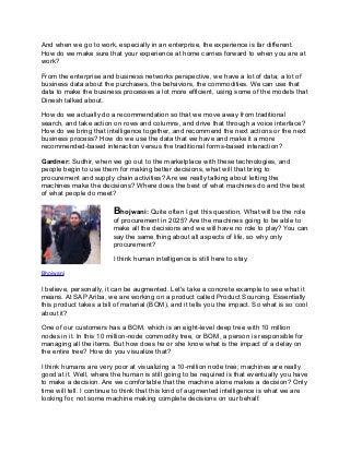 And when we go to work, especially in an enterprise, the experience is far different.
How do we make sure that your experience at home carries forward to when you are at
work?
From the enterprise and business networks perspective, we have a lot of data; a lot of
business data about the purchases, the behaviors, the commodities. We can use that
data to make the business processes a lot more efficient, using some of the models that
Dinesh talked about.
How do we actually do a recommendation so that we move away from traditional
search, and take action on rows and columns, and drive that through a voice interface?
How do we bring that intelligence together, and recommend the next actions or the next
business process? How do we use the data that we have and make it a more
recommended-based interaction versus the traditional forms-based interaction?
Gardner: Sudhir, when we go out to the marketplace with these technologies, and
people begin to use them for making better decisions, what will that bring to
procurement and supply chain activities? Are we really talking about letting the
machines make the decisions? Where does the best of what machines do and the best
of what people do meet?
Bhojwani: Quite often I get this question, What will be the role
of procurement in 2025? Are the machines going to be able to
make all the decisions and we will have no role to play? You can
say the same thing about all aspects of life, so why only
procurement?
I think human intelligence is still here to stay.
Bhojwani
I believe, personally, it can be augmented. Let's take a concrete example to see what it
means. At SAP Ariba, we are working on a product called Product Sourcing. Essentially
this product takes a bill of material (BOM), and it tells you the impact. So what is so cool
about it?
One of our customers has a BOM, which is an eight-level deep tree with 10 million
nodes in it. In this 10 million-node commodity tree, or BOM, a person is responsible for
managing all the items. But how does he or she know what is the impact of a delay on
the entire tree? How do you visualize that?
I think humans are very poor at visualizing a 10-million node tree; machines are really
good at it. Well, where the human is still going to be required is that eventually you have
to make a decision. Are we comfortable that the machine alone makes a decision? Only
time will tell. I continue to think that this kind of augmented intelligence is what we are
looking for, not some machine making complete decisions on our behalf.
 