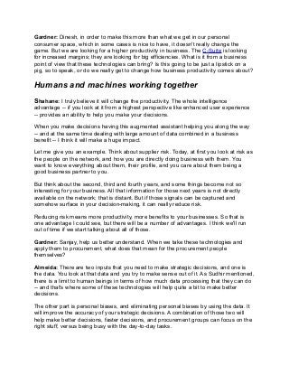 Gardner: Dinesh, in order to make this more than what we get in our personal
consumer space, which in some cases is nice to have, it doesn't really change the
game. But we are looking for a higher productivity in business. The C-Suite is looking
for increased margins; they are looking for big efficiencies. What is it from a business
point of view that these technologies can bring? Is this going to be just a lipstick on a
pig, so to speak, or do we really get to change how business productivity comes about?
Humans and machines working together
Shahane: I truly believe it will change the productivity. The whole intelligence
advantage -- if you look at it from a highest perspective like enhanced user experience
-- provides an ability to help you make your decisions.
When you make decisions having this augmented assistant helping you along the way
-- and at the same time dealing with large amount of data combined in a business
benefit -- I think it will make a huge impact.
Let me give you an example. Think about supplier risk. Today, at first you look at risk as
the people on the network, and how you are directly doing business with them. You
want to know everything about them, their profile, and you care about them being a
good business partner to you.
But think about the second, third and fourth years, and some things become not so
interesting for your business. All that information for those next years is not directly
available on the network; that is distant. But if those signals can be captured and
somehow surface in your decision-making, it can really reduce risk.
Reducing risk means more productivity, more benefits to your businesses. So that is
one advantage I could see, but there will be a number of advantages. I think we'll run
out of time if we start talking about all of those.
Gardner: Sanjay, help us better understand. When we take these technologies and
apply them to procurement, what does that mean for the procurement people
themselves?
Almeida: There are two inputs that you need to make strategic decisions, and one is
the data. You look at that data and you try to make sense out of it. As Sudhir mentioned,
there is a limit to human beings in terms of how much data processing that they can do
-- and that's where some of these technologies will help quite a bit to make better
decisions.
The other part is personal biases, and eliminating personal biases by using the data. It
will improve the accuracy of your strategic decisions. A combination of those two will
help make better decisions, faster decisions, and procurement groups can focus on the
right stuff, versus being busy with the day-to-day tasks.
 