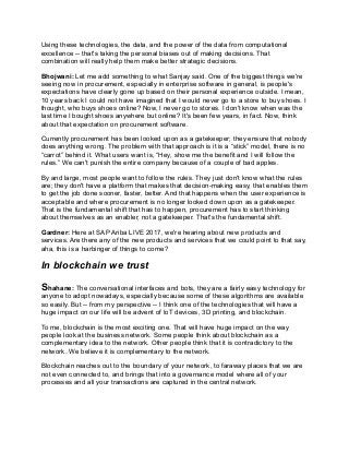 Using these technologies, the data, and the power of the data from computational
excellence -- that's taking the personal biases out of making decisions. That
combination will really help them make better strategic decisions.
Bhojwani: Let me add something to what Sanjay said. One of the biggest things we're
seeing now in procurement, especially in enterprise software in general, is people's
expectations have clearly gone up based on their personal experience outside. I mean,
10 years back I could not have imagined that I would never go to a store to buy shoes. I
thought, who buys shoes online? Now, I never go to stores. I don't know when was the
last time I bought shoes anywhere but online? It's been few years, in fact. Now, think
about that expectation on procurement software.
Currently procurement has been looked upon as a gatekeeper; they ensure that nobody
does anything wrong. The problem with that approach is it is a “stick” model, there is no
“carrot” behind it. What users want is, “Hey, show me the benefit and I will follow the
rules.” We can't punish the entire company because of a couple of bad apples.
By and large, most people want to follow the rules. They just don't know what the rules
are; they don't have a platform that makes that decision-making easy, that enables them
to get the job done sooner, faster, better. And that happens when the user experience is
acceptable and where procurement is no longer looked down upon as a gatekeeper.
That is the fundamental shift that has to happen, procurement has to start thinking
about themselves as an enabler, not a gatekeeper. That's the fundamental shift.
Gardner: Here at SAP Ariba LIVE 2017, we're hearing about new products and
services. Are there any of the new products and services that we could point to that say,
aha, this is a harbinger of things to come?
In blockchain we trust
Shahane: The conversational interfaces and bots, they are a fairly easy technology for
anyone to adopt nowadays, especially because some of these algorithms are available
so easily. But -- from my perspective -- I think one of the technologies that will have a
huge impact on our life will be advent of IoT devices, 3D printing, and blockchain.
To me, blockchain is the most exciting one. That will have huge impact on the way
people look at the business network. Some people think about blockchain as a
complementary idea to the network. Other people think that it is contradictory to the
network. We believe it is complementary to the network.
Blockchain reaches out to the boundary of your network, to faraway places that we are
not even connected to, and brings that into a governance model where all of your
processes and all your transactions are captured in the central network.
 