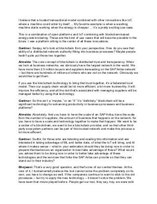 I believe that a trusted transactional model combined with other innovations like IoT,
where a machine could order by itself … My favorite example is when a washing
machine starts working when the energy is cheaper … it’s a pretty exciting use-case.
This is a combination of open platforms and IoT combining with blockchain-based
energy-rate brokering. These are the kind of use cases that will become possible in the
future. I see a platform sitting in the center of all these innovations.
Gardner: Sanjay, let’s look at blockchain from your perspective. How do you see that
ability of a distributed network authority fitting into business processes? Maybe people
hadn't quite put those two together.
Almeida: The core concept of blockchain is distributed trust and transparency. When
we look at business networks, we obviously have the largest network in the world. We
have more than 2.5 million buyers and suppliers transacting on the SAP Ariba network
-- but there are hundreds of millions of others who are not on the network. Obviously we
would like to get them.
If you use the blockchain technology to bring that trust together, it’s a federated trust
model. Then our supply chain would be lot more efficient, a lot more trustworthy. It will
improve the efficiency, and all the risk that’s associated with managing suppliers will be
managed better by using that technology.
Gardner: So this isn’t a “maybe,” or an “if.” It’s “definitely,” blockchain will be a
significant technology for advancing productivity in business processes and business
platforms?
Almeida: Absolutely. And you have to have the scale of an SAP Ariba, have the scale
from the number of suppliers, the amount of business that happens on the network. So
you have to have a scale and technology together to make that happen. We want to be
a center of a blockchain, we want to be a blockchain provider, and so that other third-
party ecosystem partners can be part of this trusted network and make this process a
lot more efficient.
Gardner: Sudhir, for those who are listening and reading this information and are
interested in taking advantage of ML and better data, of what the IoT will bring, and AI
where it makes sense -- what in your estimation should they be doing now in order to
prepare themselves as an organization to best take advantage of these? What would
you advise them to be doing now in order to better take advantage of these
technologies and the services that folks like SAP Ariba can provide so that they can
stand out in their industry?
Bhojwani: That’s a very good question, and that's one of our central themes. At the
core of it, I fundamentally believe the tool cannot solve the problem completely on its
own, you have to change as well. If the companies continue to want to stick to the old
processes -- but try to apply the new technology -- it doesn’t solve the problem. We
have seen that movie played before. People get our tool, they say, hey, we were sold
 