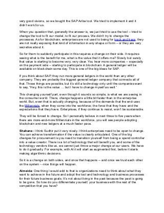 very good visions, so we bought the SAP Ariba tool. We tried to implement it and it
didn’t work for us.
When you question that, generally the answer is, we just tried to use the tool -- tried to
change the tool to fit our model, to fit our process. We didn’t try to change the
processes. As for blockchain, enterprises are not used to being for track and trace, they
are not really exposing that kind of information in any shape or form – or they are very
secretive about it.
So for them to suddenly participate in this requires a change on their side. It requires
seeing what is the benefit for me, what is the value that it offers me? Slowly but surely
that value is starting to become very, very clear. You hear more companies -- especially
on the payment side -- starting to participate in blockchain. A general ledger will be
available on blockchain some day. This is one of the big ideas for SAP.
If you think about SAP, they run more general ledgers in the world than any other
company. They are probably the biggest general ledger company that connects all of
that. Those things are possible, but it’s still a technology only until the companies want
to say, “Hey, this is the value … but I have to change myself as well.”
This changing yourself part, even though it sounds so simple, is what we are seeing in
the consumer world. There, change happens a little bit faster than in the enterprise
world. But, even that is actually changing, because of the demands that the end-user,
the Millennials, when they come into the workforce; the force that they have and the
expectations that they have. Enterprises, if they continue to resist, won’t be sustainable.
They will be forced to change. So I personally believe in next three to five years when
there are more-and-more Millennials in the workforce, you will see people adopting
blockchain and new ledgers at a much faster pace.
Shahane: I think Sudhir put it very nicely. I think enterprises need to be open to change.
You can achieve transformation if the value is clearly articulated. One of the big
changes for procurement is you need to transition yourself from being a spend controller
into a value creator. There is a lot of technology that will benefit you, and some of the
technology vendors like us, we cannot just throw a major change at our users. We have
to do it gradually. For example, with AI it will start as augmented first, before it starts
making algorithmic decisions.
So it is a change on both sides, and once that happens -- and once we trust each other
on the system -- nice things will happen.
Almeida: One thing I would add to that is organizations need to think about what they
want to achieve in the future and adopt the tool and technology and business processes
for their future business goals. It’s not about living in the past because the past is going
to be gone. So how do you differentiate yourself, your business with the rest of the
competition that you have?
 