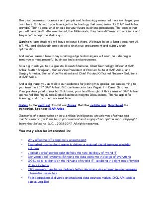 The past business processes and people and technology many not necessarily get you
over there. So how do you leverage the technology that companies like SAP and Ariba
provide? Think about what should be your future business processes. The people that
you will have, as Sudhir mentioned, the Millennials, they have different expectations and
they won’t accept the status quo.
Gardner: I am afraid we will have to leave it there. We have been talking about how AI,
IoT, ML, and blockchain are poised to shake up procurement and supply chain
optimization.
And we’ve learned how today’s cutting edge technologies will soon be ushering in
tomorrow’s most powerful business tools and processes.
So a big thank you to our guests, Dinesh Shahane, Chief Technology Officer at SAP
Ariba; Sudhir Bhojwani, Senior Vice President of Product Suite at SAP Ariba, and
Sanjay Almeida, Senior Vice President and Chief Product Officer of Network Solutions
at SAP Ariba.
And a big thank you as well to our audience for joining this special podcast coming to
you from the 2017 SAP Ariba LIVE conference in Las Vegas. I’m Dana Gardner,
Principal Analyst at Interarbor Solutions, your host throughout this series of SAP Ariba-
sponsored BriefingsDirect Digital Business Insights Discussions. Thanks again for
listening, and do come back next time.
Listen to the podcast. Find it on iTunes. Get the mobile app. Download the
transcript. Sponsor: SAP Ariba
Transcript of a discussion on how artificial intelligence, the internet of things and
machine learning will shake up procurement and supply chain optimization. Copyright
Interarbor Solutions, LLC, , 2005-2017. All rights reserved.
You may also be interested in:
• Why effective IoT adoption is a team sport
• TasmaNet ups its cloud game to deliver a regional digital services provider
solution
• Logicalis chief technologist defines the new ideology of hybrid IT
• Converged IoT systems: Bringing the data center to the edge of everything
• OCSL sets its sights on the Nirvana of hybrid IT - attaining the right mix of hybrid
IT for its clients
• IDOL-powered appliance delivers better decisions via comprehensive business
information searches
• Fast acquisition of diverse unstructured data sources makes IDOL API tools a
star at LogitBot
 