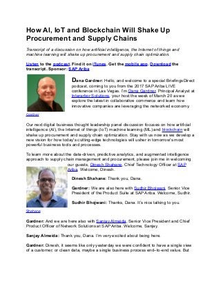 How AI, IoT and Blockchain Will Shake Up
Procurement and Supply Chains
Transcript of a discussion on how artificial intelligence, the Internet of things and
machine learning will shake up procurement and supply chain optimization.
Listen to the podcast. Find it on iTunes. Get the mobile app. Download the
transcript. Sponsor: SAP Ariba
Dana Gardner: Hello, and welcome to a special BriefingsDirect
podcast, coming to you from the 2017 SAP Ariba LIVE
conference in Las Vegas. I’m Dana Gardner, Principal Analyst at
Interarbor Solutions, your host the week of March 20 as we
explore the latest in collaborative commerce and learn how
innovative companies are leveraging the networked economy.
Gardner
Our next digital business thought leadership panel discussion focuses on how artificial
intelligence (AI), the Internet of things (IoT) machine learning (ML) and blockchain will
shake up procurement and supply chain optimization. Stay with us now as we develop a
new vision for how today's cutting-edge technologies will usher in tomorrow's most
powerful business tools and processes.
To learn more about the data-driven, predictive analytics, and augmented intelligence
approach to supply chain management and procurement, please join me in welcoming
our guests, Dinesh Shahane, Chief Technology Officer at SAP
Ariba. Welcome, Dinesh.
Dinesh Shahane: Thank you, Dana.
Gardner: We are also here with Sudhir Bhojwani, Senior Vice
President of the Product Suite at SAP Ariba. Welcome, Sudhir.
Sudhir Bhojwani: Thanks, Dana. It’s nice talking to you.
Shahane
Gardner: And we are here also with Sanjay Almeida, Senior Vice President and Chief
Product Officer of Network Solutions at SAP Ariba. Welcome, Sanjay.
Sanjay Almeida: Thank you, Dana. I’m very excited about being here.
Gardner: Dinesh, it seems like only yesterday we were confident to have a single view
of a customer, or clean data, maybe a single business process end–to-end value. But
 