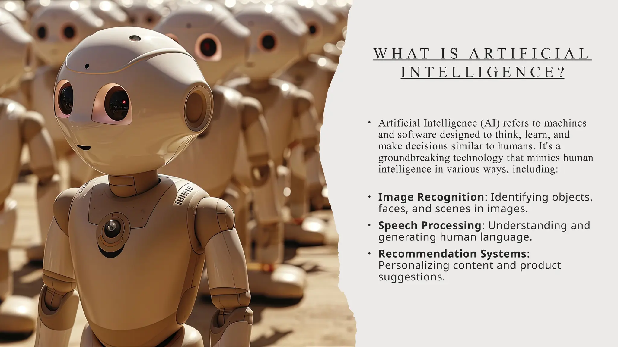 W H AT I S A R T I F I C I A L
I N T E L L I G E N C E ?
• Artificial Intelligence (AI) refers to machines
and software designed to think, learn, and
make decisions similar to humans. It's a
groundbreaking technology that mimics human
intelligence in various ways, including:
• Image Recognition: Identifying objects,
faces, and scenes in images.
• Speech Processing: Understanding and
generating human language.
• Recommendation Systems:
Personalizing content and product
suggestions.
 