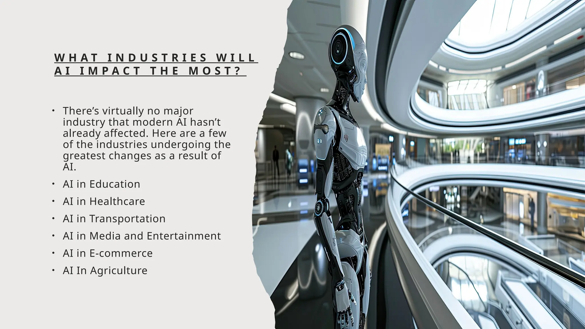 W H A T I N D U S T R I E S W I L L
A I I M P A C T T H E M O S T ?
• There’s virtually no major
industry that modern AI hasn’t
already affected. Here are a few
of the industries undergoing the
greatest changes as a result of
AI.
• AI in Education
• AI in Healthcare
• AI in Transportation
• AI in Media and Entertainment
• AI in E-commerce
• AI In Agriculture
 