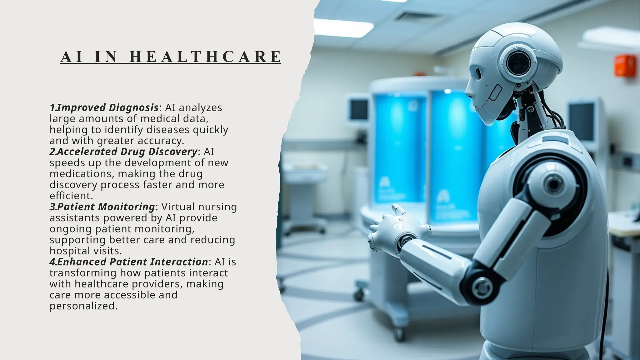 A I I N H E A L T H C A R E
1.Improved Diagnosis: AI analyzes
large amounts of medical data,
helping to identify diseases quickly
and with greater accuracy.
2.Accelerated Drug Discovery: AI
speeds up the development of new
medications, making the drug
discovery process faster and more
efficient.
3.Patient Monitoring: Virtual nursing
assistants powered by AI provide
ongoing patient monitoring,
supporting better care and reducing
hospital visits.
4.Enhanced Patient Interaction: AI is
transforming how patients interact
with healthcare providers, making
care more accessible and
personalized.
 
