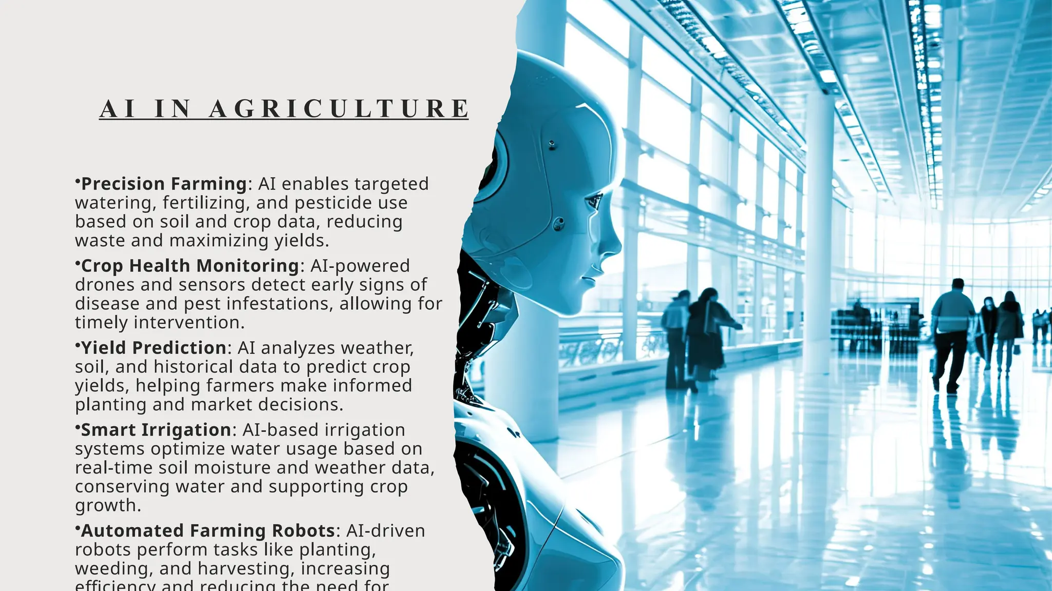 A I I N A G R I C U L T U R E
•Precision Farming: AI enables targeted
watering, fertilizing, and pesticide use
based on soil and crop data, reducing
waste and maximizing yields.
•Crop Health Monitoring: AI-powered
drones and sensors detect early signs of
disease and pest infestations, allowing for
timely intervention.
•Yield Prediction: AI analyzes weather,
soil, and historical data to predict crop
yields, helping farmers make informed
planting and market decisions.
•Smart Irrigation: AI-based irrigation
systems optimize water usage based on
real-time soil moisture and weather data,
conserving water and supporting crop
growth.
•Automated Farming Robots: AI-driven
robots perform tasks like planting,
weeding, and harvesting, increasing
 