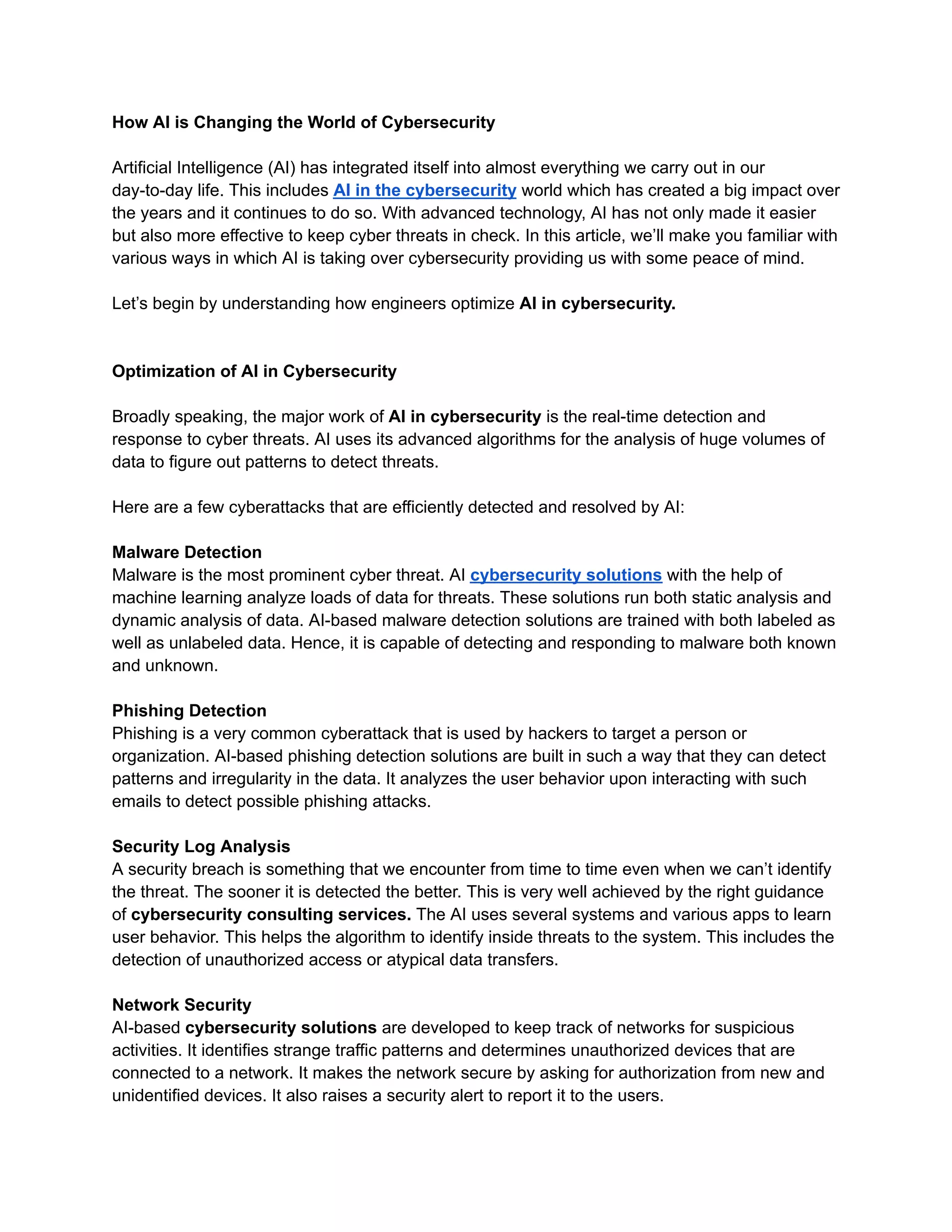 How AI is Changing the World of Cybersecurity
Artificial Intelligence (AI) has integrated itself into almost everything we carry out in our
day-to-day life. This includes AI in the cybersecurity world which has created a big impact over
the years and it continues to do so. With advanced technology, AI has not only made it easier
but also more effective to keep cyber threats in check. In this article, we’ll make you familiar with
various ways in which AI is taking over cybersecurity providing us with some peace of mind.
Let’s begin by understanding how engineers optimize AI in cybersecurity.
Optimization of AI in Cybersecurity
Broadly speaking, the major work of AI in cybersecurity is the real-time detection and
response to cyber threats. AI uses its advanced algorithms for the analysis of huge volumes of
data to figure out patterns to detect threats.
Here are a few cyberattacks that are efficiently detected and resolved by AI:
Malware Detection
Malware is the most prominent cyber threat. AI cybersecurity solutions with the help of
machine learning analyze loads of data for threats. These solutions run both static analysis and
dynamic analysis of data. AI-based malware detection solutions are trained with both labeled as
well as unlabeled data. Hence, it is capable of detecting and responding to malware both known
and unknown.
Phishing Detection
Phishing is a very common cyberattack that is used by hackers to target a person or
organization. AI-based phishing detection solutions are built in such a way that they can detect
patterns and irregularity in the data. It analyzes the user behavior upon interacting with such
emails to detect possible phishing attacks.
Security Log Analysis
A security breach is something that we encounter from time to time even when we can’t identify
the threat. The sooner it is detected the better. This is very well achieved by the right guidance
of cybersecurity consulting services. The AI uses several systems and various apps to learn
user behavior. This helps the algorithm to identify inside threats to the system. This includes the
detection of unauthorized access or atypical data transfers.
Network Security
AI-based cybersecurity solutions are developed to keep track of networks for suspicious
activities. It identifies strange traffic patterns and determines unauthorized devices that are
connected to a network. It makes the network secure by asking for authorization from new and
unidentified devices. It also raises a security alert to report it to the users.
 
