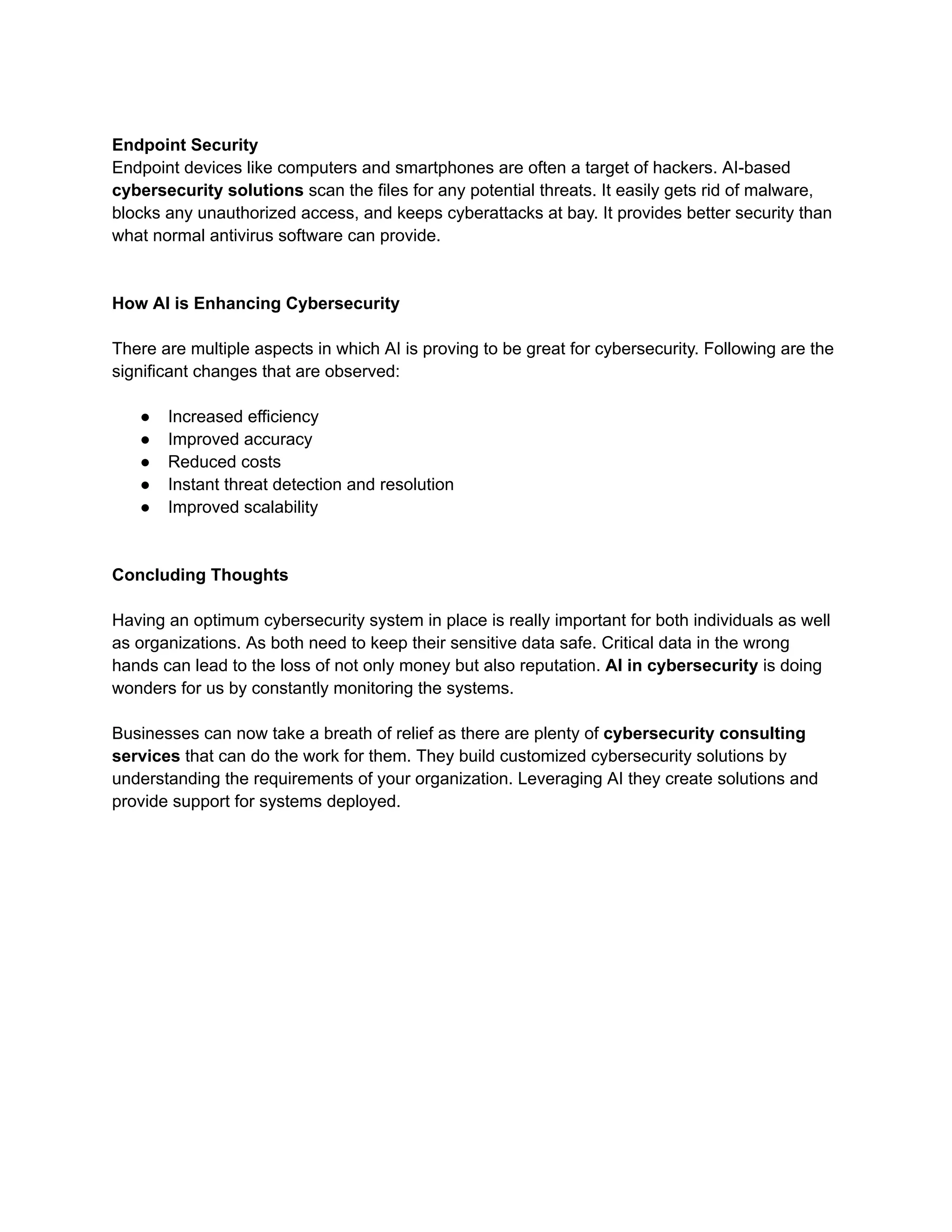 Endpoint Security
Endpoint devices like computers and smartphones are often a target of hackers. AI-based
cybersecurity solutions scan the files for any potential threats. It easily gets rid of malware,
blocks any unauthorized access, and keeps cyberattacks at bay. It provides better security than
what normal antivirus software can provide.
How AI is Enhancing Cybersecurity
There are multiple aspects in which AI is proving to be great for cybersecurity. Following are the
significant changes that are observed:
● Increased efficiency
● Improved accuracy
● Reduced costs
● Instant threat detection and resolution
● Improved scalability
Concluding Thoughts
Having an optimum cybersecurity system in place is really important for both individuals as well
as organizations. As both need to keep their sensitive data safe. Critical data in the wrong
hands can lead to the loss of not only money but also reputation. AI in cybersecurity is doing
wonders for us by constantly monitoring the systems.
Businesses can now take a breath of relief as there are plenty of cybersecurity consulting
services that can do the work for them. They build customized cybersecurity solutions by
understanding the requirements of your organization. Leveraging AI they create solutions and
provide support for systems deployed.
 