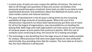 • In some areas, AI tools can even surpass the abilities of humans. The tools are
able to sift through vast quantities of data and uncover correlations that
previously would have gone unnoticed. Some tools are able to use data to make
sophisticated decisions and predictions about the likelihood of events such as
stock market crashes and national elections.
• The pace of development in the AI space is being driven by the increasing
availability of large amounts of compute power. Where the cost of the
infrastructure required to run these tools had previously put them out of reach
for all but the largest of organisations, now cloud platforms are levelling the
playing field. Both large and small organisations can have access to vast amounts
of compute power at price points that continue to decline. With the cost of
compute cycles continuing to drop, the future for AI is looking very bright.
• The technology is also benefiting from the large amount of data readily available
for analysis. Many processes that were once paper based are now conducted
electronically, thus providing more data for analysis. The more data an AI tool is
fed, the more effective it will become
 