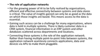 • The role of application networks
• For the growing power of AI to be fully realised by organisations,
efficient and effective connectivity between systems and data stores
is critical. The value of insights gained can only be as good as the data
on which those insights are based. This means access to the data is
essential.
• Gaining such access can be a challenge for many organisations, where
data is held in multiple systems. There is likely customer data in a
CRM system, financial information in an ERP system and other
databases scattered across departments and locations.
• Connecting these systems is the role of the application network.
Rather than having multiple point-to-point links between systems, the
application network seamlessly connects applications, data and
devices via APIs to make them pluggable.
 