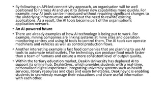 • By following an API-led connectivity approach, an organisation will be well
positioned to harness AI and use it to deliver new capabilities more quickly. For
example, new AI tools can be introduced without requiring significant changes to
the underlying infrastructure and without the need to rewrite existing
applications. As a result, the AI tools become part of the organisation’s
application network.
• An AI-powered future
• There are already examples of how AI technology is being put to work. For
example, mining companies are linking systems at mine sites and operation
monitoring centres and using AI tools to control them. The AI tools can operate
machinery and vehicles as well as control production flows.
• Another interesting example is fast food companies that are planning to use AI
tools to automate retail outlets. The technology can produce food much faster
than a team of humans and ensure a more consistent level of output quality.
• Within the tertiary education market, Deakin University has deployed AI to
support its online hub, DeakinSync, which provides students with a real-time,
personalised digital experience. Integrating university systems such as health
services, library resources and class and exam timetables, DeakinSync is enabling
students to seamlessly manage their educations and share useful information
with each other.
 