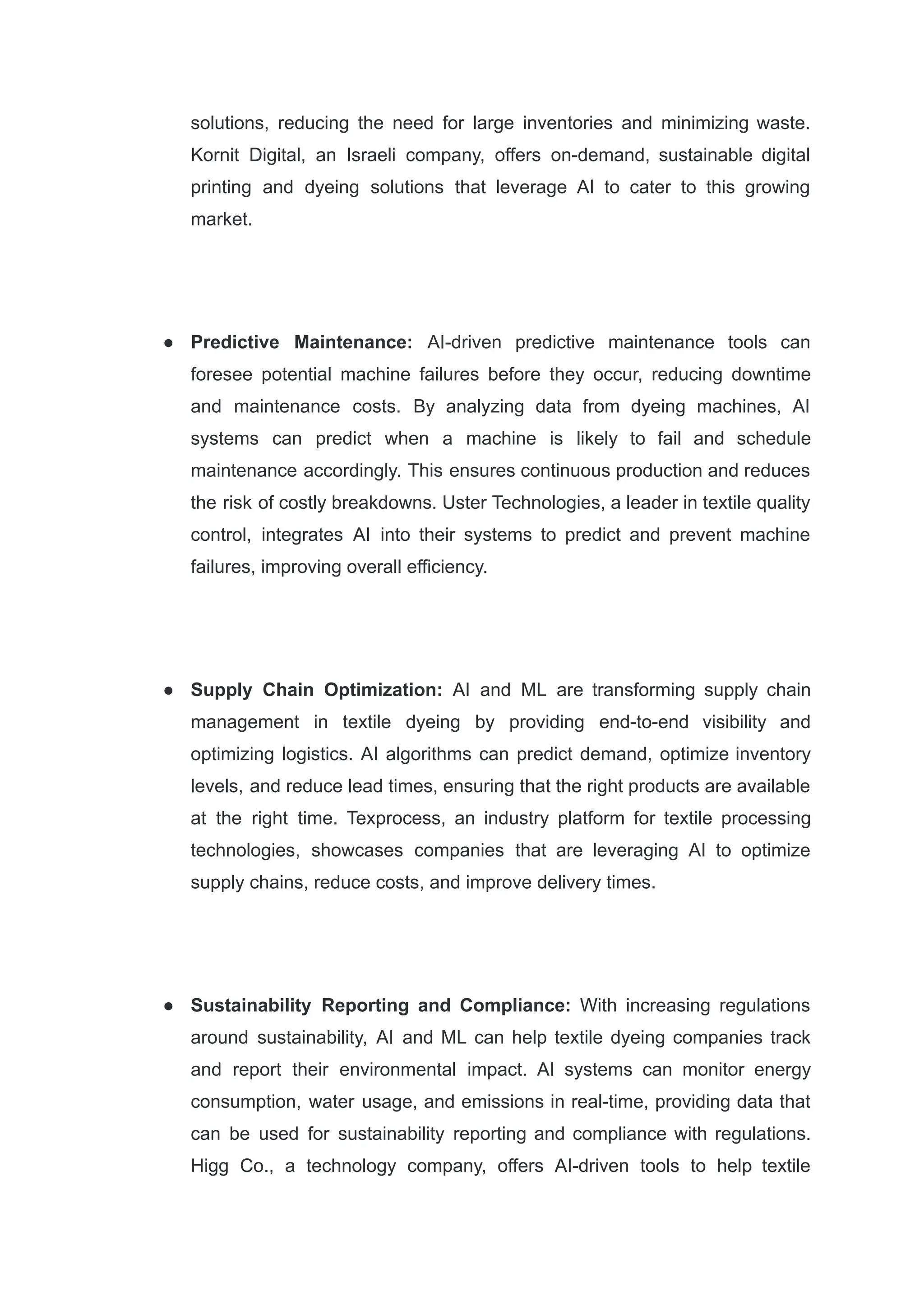 solutions, reducing the need for large inventories and minimizing waste.
Kornit Digital, an Israeli company, offers on-demand, sustainable digital
printing and dyeing solutions that leverage AI to cater to this growing
market.
●​ Predictive Maintenance: AI-driven predictive maintenance tools can
foresee potential machine failures before they occur, reducing downtime
and maintenance costs. By analyzing data from dyeing machines, AI
systems can predict when a machine is likely to fail and schedule
maintenance accordingly. This ensures continuous production and reduces
the risk of costly breakdowns. Uster Technologies, a leader in textile quality
control, integrates AI into their systems to predict and prevent machine
failures, improving overall efficiency.
●​ Supply Chain Optimization: AI and ML are transforming supply chain
management in textile dyeing by providing end-to-end visibility and
optimizing logistics. AI algorithms can predict demand, optimize inventory
levels, and reduce lead times, ensuring that the right products are available
at the right time. Texprocess, an industry platform for textile processing
technologies, showcases companies that are leveraging AI to optimize
supply chains, reduce costs, and improve delivery times.
●​ Sustainability Reporting and Compliance: With increasing regulations
around sustainability, AI and ML can help textile dyeing companies track
and report their environmental impact. AI systems can monitor energy
consumption, water usage, and emissions in real-time, providing data that
can be used for sustainability reporting and compliance with regulations.
Higg Co., a technology company, offers AI-driven tools to help textile
 