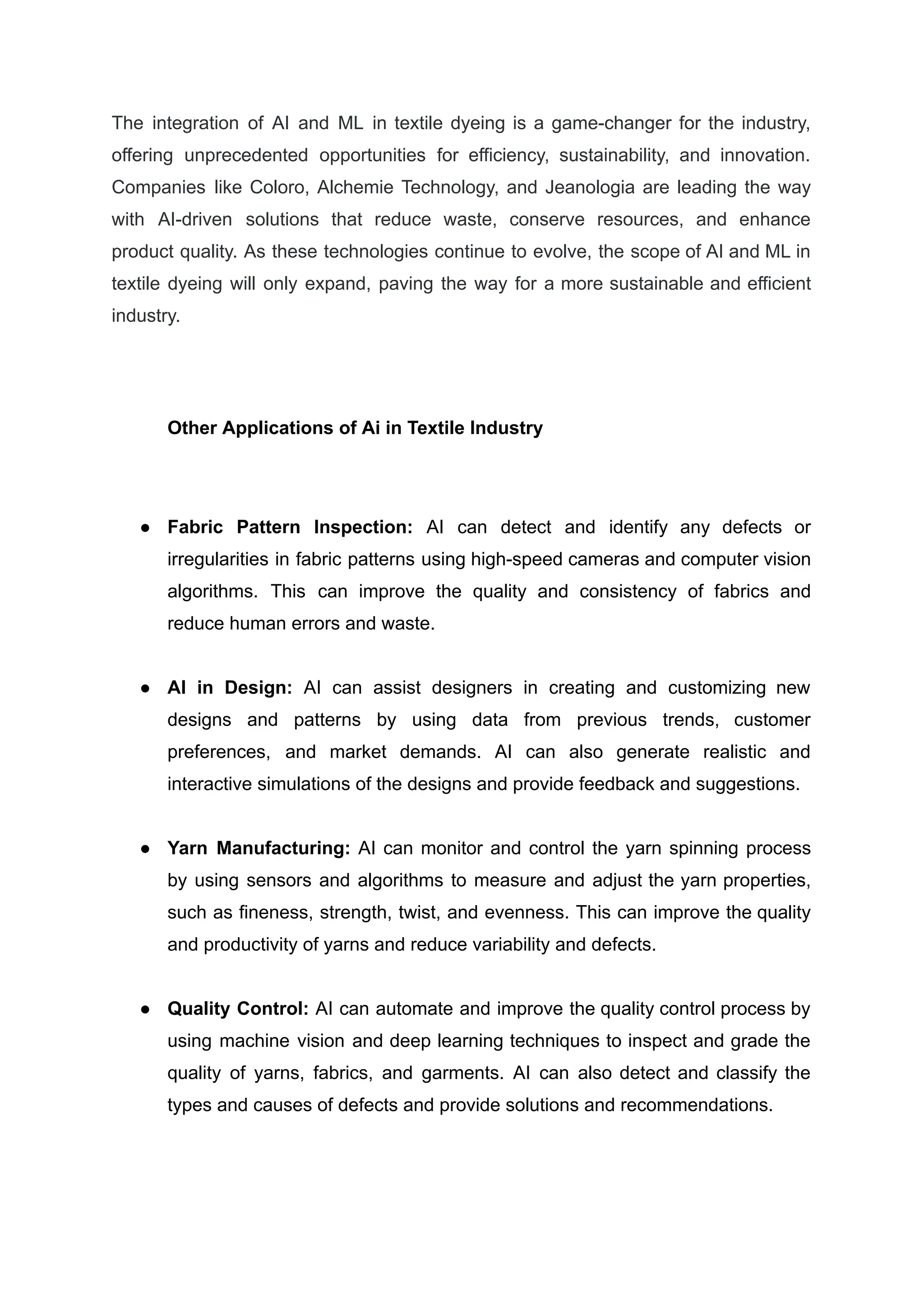 The integration of AI and ML in textile dyeing is a game-changer for the industry,
offering unprecedented opportunities for efficiency, sustainability, and innovation.
Companies like Coloro, Alchemie Technology, and Jeanologia are leading the way
with AI-driven solutions that reduce waste, conserve resources, and enhance
product quality. As these technologies continue to evolve, the scope of AI and ML in
textile dyeing will only expand, paving the way for a more sustainable and efficient
industry.
Other Applications of Ai in Textile Industry
●​ Fabric Pattern Inspection: AI can detect and identify any defects or
irregularities in fabric patterns using high-speed cameras and computer vision
algorithms. This can improve the quality and consistency of fabrics and
reduce human errors and waste.
●​ AI in Design: AI can assist designers in creating and customizing new
designs and patterns by using data from previous trends, customer
preferences, and market demands. AI can also generate realistic and
interactive simulations of the designs and provide feedback and suggestions.
●​ Yarn Manufacturing: AI can monitor and control the yarn spinning process
by using sensors and algorithms to measure and adjust the yarn properties,
such as fineness, strength, twist, and evenness. This can improve the quality
and productivity of yarns and reduce variability and defects.
●​ Quality Control: AI can automate and improve the quality control process by
using machine vision and deep learning techniques to inspect and grade the
quality of yarns, fabrics, and garments. AI can also detect and classify the
types and causes of defects and provide solutions and recommendations.
 